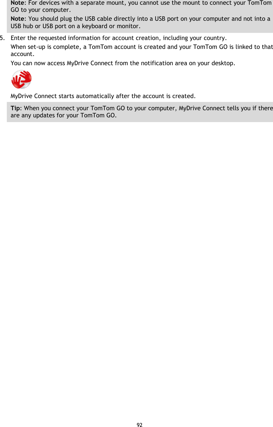 92    Note: For devices with a separate mount, you cannot use the mount to connect your TomTom GO to your computer. Note: You should plug the USB cable directly into a USB port on your computer and not into a USB hub or USB port on a keyboard or monitor. 5. Enter the requested information for account creation, including your country. When set-up is complete, a TomTom account is created and your TomTom GO is linked to that account. You can now access MyDrive Connect from the notification area on your desktop.  MyDrive Connect starts automatically after the account is created.   Tip: When you connect your TomTom GO to your computer, MyDrive Connect tells you if there are any updates for your TomTom GO. 