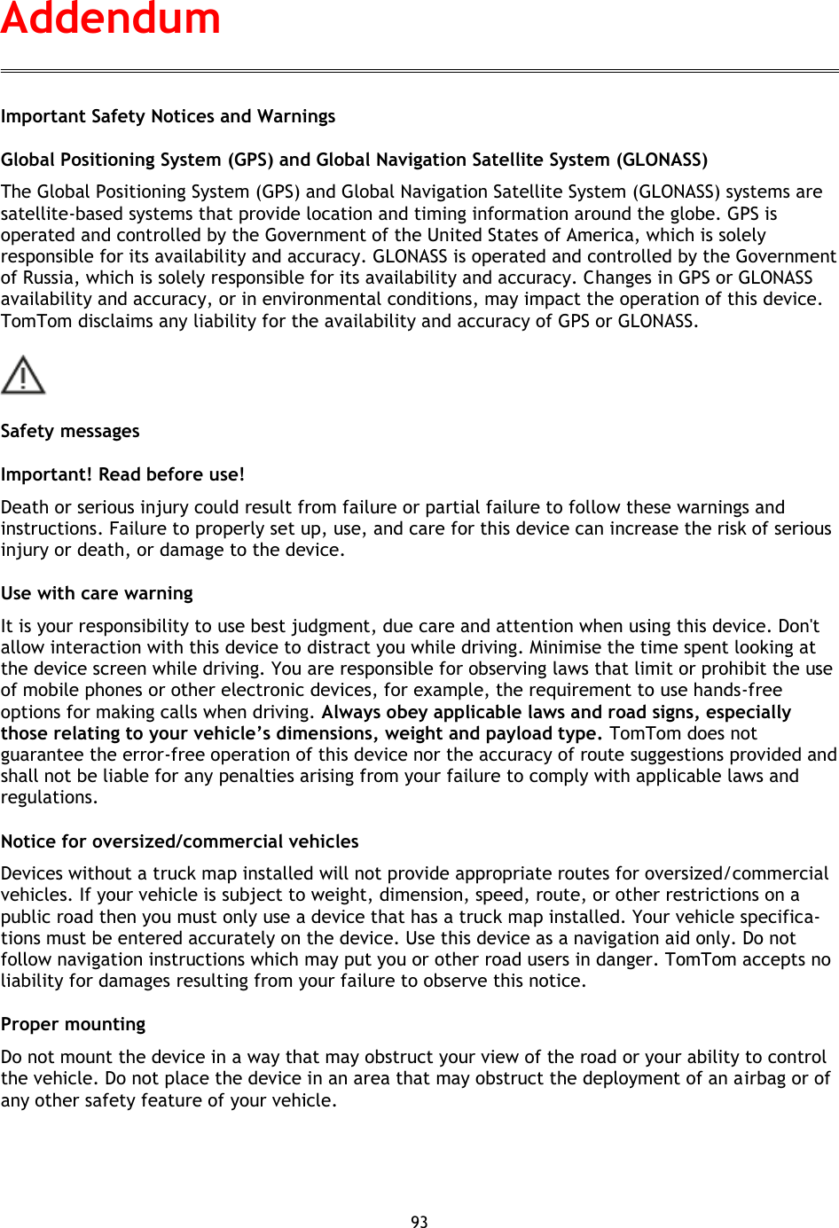 93    Important Safety Notices and Warnings Global Positioning System (GPS) and Global Navigation Satellite System (GLONASS) The Global Positioning System (GPS) and Global Navigation Satellite System (GLONASS) systems are satellite-based systems that provide location and timing information around the globe. GPS is operated and controlled by the Government of the United States of America, which is solely responsible for its availability and accuracy. GLONASS is operated and controlled by the Government of Russia, which is solely responsible for its availability and accuracy. Changes in GPS or GLONASS availability and accuracy, or in environmental conditions, may impact the operation of this device. TomTom disclaims any liability for the availability and accuracy of GPS or GLONASS.  Safety messages Important! Read before use! Death or serious injury could result from failure or partial failure to follow these warnings and instructions. Failure to properly set up, use, and care for this device can increase the risk of serious injury or death, or damage to the device. Use with care warning It is your responsibility to use best judgment, due care and attention when using this device. Don&apos;t allow interaction with this device to distract you while driving. Minimise the time spent looking at the device screen while driving. You are responsible for observing laws that limit or prohibit the use of mobile phones or other electronic devices, for example, the requirement to use hands-free options for making calls when driving. Always obey applicable laws and road signs, especially those relating to your vehicle’s dimensions, weight and payload type. TomTom does not guarantee the error-free operation of this device nor the accuracy of route suggestions provided and shall not be liable for any penalties arising from your failure to comply with applicable laws and regulations. Notice for oversized/commercial vehicles Devices without a truck map installed will not provide appropriate routes for oversized/commercial vehicles. If your vehicle is subject to weight, dimension, speed, route, or other restrictions on a public road then you must only use a device that has a truck map installed. Your vehicle specifica-tions must be entered accurately on the device. Use this device as a navigation aid only. Do not follow navigation instructions which may put you or other road users in danger. TomTom accepts no liability for damages resulting from your failure to observe this notice. Proper mounting Do not mount the device in a way that may obstruct your view of the road or your ability to control the vehicle. Do not place the device in an area that may obstruct the deployment of an airbag or of any other safety feature of your vehicle. Addendum 