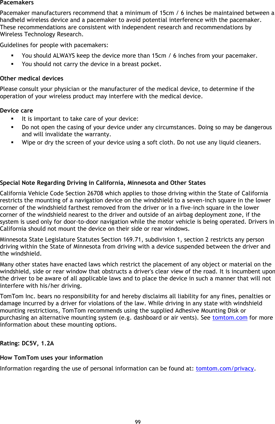 99    Pacemakers Pacemaker manufacturers recommend that a minimum of 15cm / 6 inches be maintained between a handheld wireless device and a pacemaker to avoid potential interference with the pacemaker. These recommendations are consistent with independent research and recommendations by Wireless Technology Research.   Guidelines for people with pacemakers:  You should ALWAYS keep the device more than 15cm / 6 inches from your pacemaker.  You should not carry the device in a breast pocket. Other medical devices Please consult your physician or the manufacturer of the medical device, to determine if the operation of your wireless product may interfere with the medical device. Device care  It is important to take care of your device:  Do not open the casing of your device under any circumstances. Doing so may be dangerous and will invalidate the warranty.  Wipe or dry the screen of your device using a soft cloth. Do not use any liquid cleaners.    Special Note Regarding Driving in California, Minnesota and Other States California Vehicle Code Section 26708 which applies to those driving within the State of California restricts the mounting of a navigation device on the windshield to a seven-inch square in the lower corner of the windshield farthest removed from the driver or in a five-inch square in the lower corner of the windshield nearest to the driver and outside of an airbag deployment zone, if the system is used only for door-to-door navigation while the motor vehicle is being operated. Drivers in California should not mount the device on their side or rear windows. Minnesota State Legislature Statutes Section 169.71, subdivision 1, section 2 restricts any person driving within the State of Minnesota from driving with a device suspended between the driver and the windshield. Many other states have enacted laws which restrict the placement of any object or material on the windshield, side or rear window that obstructs a driver&apos;s clear view of the road. It is incumbent upon the driver to be aware of all applicable laws and to place the device in such a manner that will not interfere with his/her driving.   TomTom Inc. bears no responsibility for and hereby disclaims all liability for any fines, penalties or damage incurred by a driver for violations of the law. While driving in any state with windshield mounting restrictions, TomTom recommends using the supplied Adhesive Mounting Disk or purchasing an alternative mounting system (e.g. dashboard or air vents). See tomtom.com for more information about these mounting options.  Rating: DC5V, 1.2A How TomTom uses your information Information regarding the use of personal information can be found at: tomtom.com/privacy.  