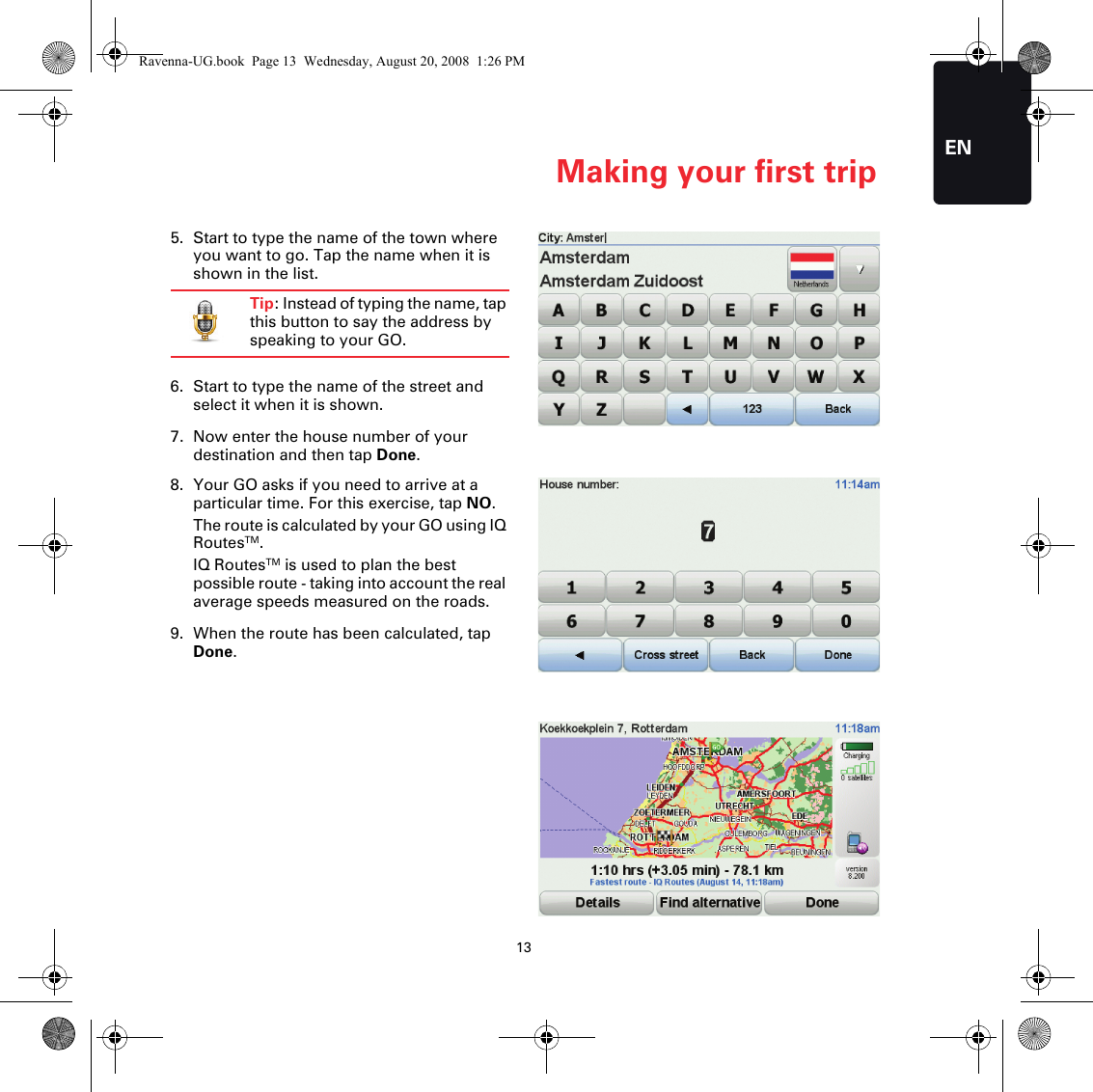 Making your first trip13EN5. Start to type the name of the town where you want to go. Tap the name when it is shown in the list.Tip: Instead of typing the name, tap this button to say the address by speaking to your GO.6. Start to type the name of the street and select it when it is shown.7. Now enter the house number of your destination and then tap Done.8. Your GO asks if you need to arrive at a particular time. For this exercise, tap NO.The route is calculated by your GO using IQ RoutesTM.IQ RoutesTM is used to plan the best possible route - taking into account the real average speeds measured on the roads.9. When the route has been calculated, tap Done.Ravenna-UG.book  Page 13  Wednesday, August 20, 2008  1:26 PM