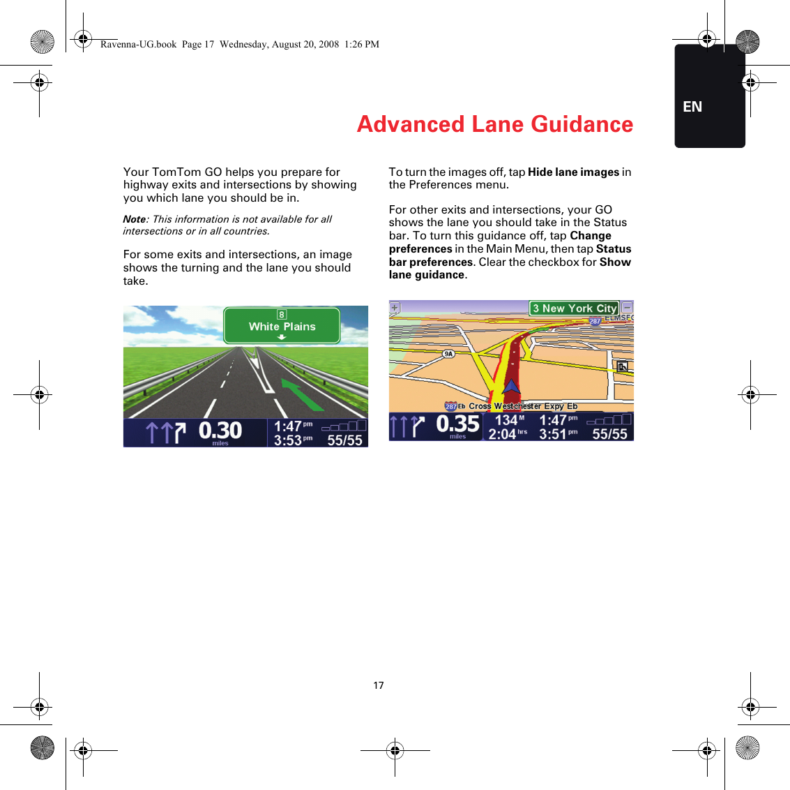 Advanced Lane Guidance17ENAdvanced Lane Guidance Your TomTom GO helps you prepare for highway exits and intersections by showing you which lane you should be in.Note: This information is not available for all intersections or in all countries.For some exits and intersections, an image shows the turning and the lane you should take.To turn the images off, tap Hide lane images in the Preferences menu.For other exits and intersections, your GO shows the lane you should take in the Status bar. To turn this guidance off, tap Change preferences in the Main Menu, then tap Status bar preferences. Clear the checkbox for Show lane guidance.Ravenna-UG.book  Page 17  Wednesday, August 20, 2008  1:26 PM