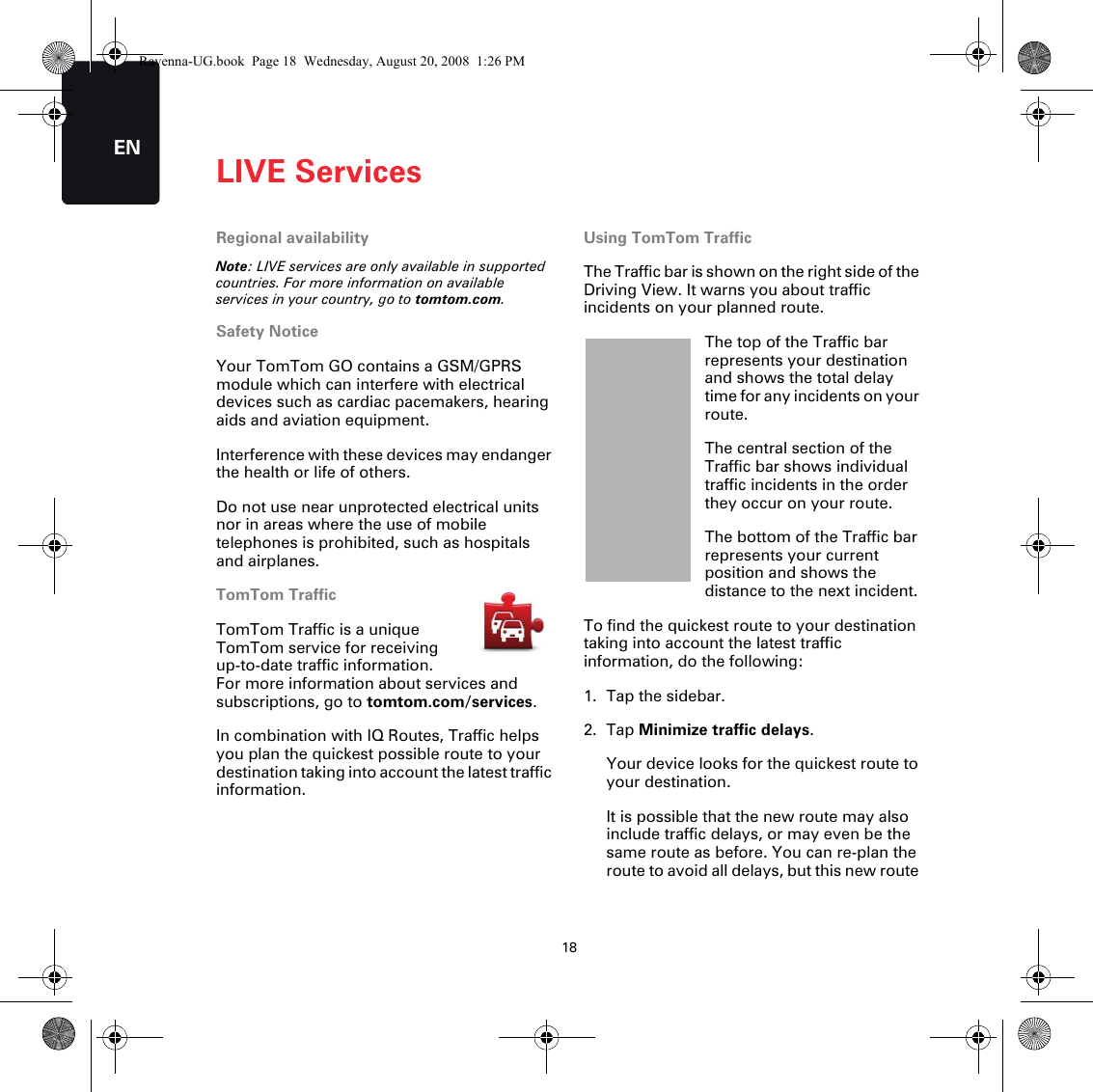 LIVE Services18ENLIVE Services Regional availabilityNote: LIVE services are only available in supported countries. For more information on available services in your country, go to tomtom.com.Safety NoticeYour TomTom GO contains a GSM/GPRS module which can interfere with electrical devices such as cardiac pacemakers, hearing aids and aviation equipment.Interference with these devices may endanger the health or life of others.Do not use near unprotected electrical units nor in areas where the use of mobile telephones is prohibited, such as hospitals and airplanes.TomTom TrafficTomTom Traffic is a unique TomTom service for receiving up-to-date traffic information. For more information about services and subscriptions, go to tomtom.com/services.In combination with IQ Routes, Traffic helps you plan the quickest possible route to your destination taking into account the latest traffic information.Using TomTom TrafficThe Traffic bar is shown on the right side of the Driving View. It warns you about traffic incidents on your planned route.The top of the Traffic bar represents your destination and shows the total delay time for any incidents on your route.The central section of the Traffic bar shows individual traffic incidents in the order they occur on your route.The bottom of the Traffic bar represents your current position and shows the distance to the next incident.To find the quickest route to your destination taking into account the latest traffic information, do the following:1. Tap the sidebar.2. Tap Minimize traffic delays.Your device looks for the quickest route to your destination.It is possible that the new route may also include traffic delays, or may even be the same route as before. You can re-plan the route to avoid all delays, but this new route Ravenna-UG.book  Page 18  Wednesday, August 20, 2008  1:26 PM