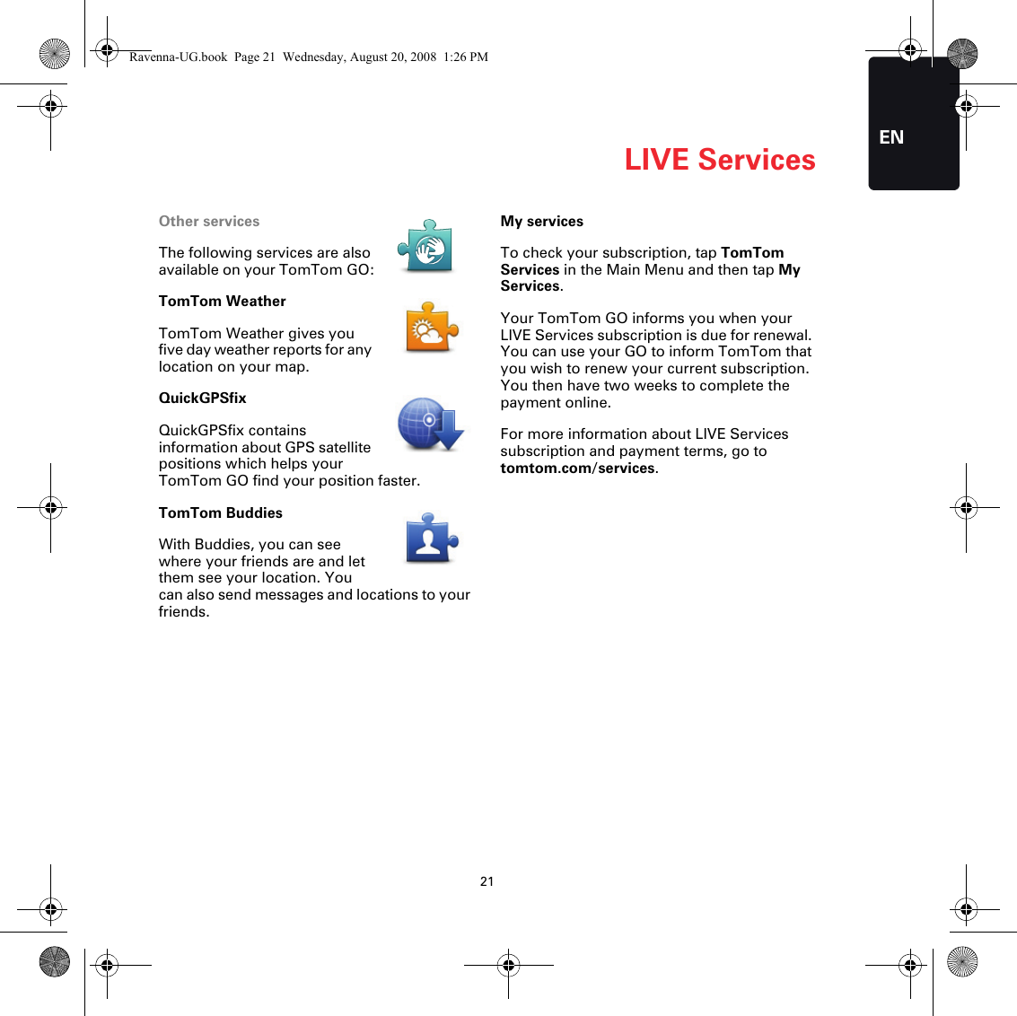 LIVE Services21ENOther servicesThe following services are also available on your TomTom GO:TomTom WeatherTomTom Weather gives you five day weather reports for any location on your map.QuickGPSfixQuickGPSfix contains information about GPS satellite positions which helps your TomTom GO find your position faster.TomTom BuddiesWith Buddies, you can see where your friends are and let them see your location. You can also send messages and locations to your friends.My servicesTo check your subscription, tap TomTom Services in the Main Menu and then tap My Services.Your TomTom GO informs you when your LIVE Services subscription is due for renewal. You can use your GO to inform TomTom that you wish to renew your current subscription. You then have two weeks to complete the payment online.For more information about LIVE Services subscription and payment terms, go to tomtom.com/services.Ravenna-UG.book  Page 21  Wednesday, August 20, 2008  1:26 PM