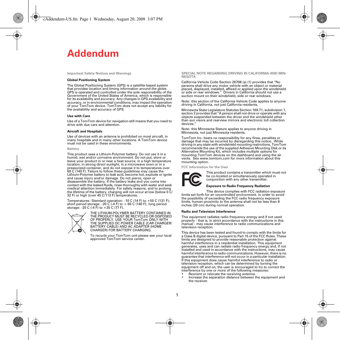 Addendum1Adden-dum Important Safety Notices and WarningsGlobal Positioning SystemThe Global Positioning System (GPS) is a satellite-based system that provides location and timing information around the globe. GPS is operated and controlled under the sole responsibility of the Government of the United States of America, which is responsible for its availability and accuracy. Any changes in GPS availability and accuracy, or in environmental conditions, may impact the operation of your TomTom device. TomTom does not accept any liability for the availability and accuracy of GPS.Use with CareUse of a TomTom device for navigation still means that you need to drive with due care and attention. Aircraft and HospitalsUse of devices with an antenna is prohibited on most aircraft, in many hospitals and in many other locations. A TomTom device must not be used in these environments.BatteryThis product uses a Lithium-Polymer battery. Do not use it in a humid, wet and/or corrosive environment. Do not put, store or leave your product in or near a heat source, in a high temperature location, in strong direct sunlight, in a microwave oven or in a pressurized container, and do not expose it to temperatures over 60 C (140 F). Failure to follow these guidelines may cause the Lithium-Polymer battery to leak acid, become hot, explode or ignite and cause injury and/or damage. Do not pierce, open or disassemble the battery. If the battery leaks and you come into contact with the leaked fluids, rinse thoroughly with water and seek medical attention immediately. For safety reasons, and to prolong the lifetime of the battery, charging will not occur at low (below 0 C/32 F) or high (over 45 C/113 F) temperatures. Temperatures: Standard operation: -10 C (14 F) to +55 C (131 F); short period storage: -20 C (-4 F) to + 60 C (140 F); long period storage: -20C (-4F) to +25C (77F).THE LITHIUM-POLYMER BATTERY CONTAINED IN THE PRODUCT MUST BE RECYCLED OR DISPOSED OF PROPERLY. USE YOUR TomTom ONLY WITH THE SUPPLIED DC POWER CABLE (CAR CHARGER/BATTERY CABLE) AND AC ADAPTER (HOME CHARGER) FOR BATTERY CHARGING.To recycle your TomTom unit please see your local approved TomTom service center.SPECIAL NOTE REGARDING DRIVING IN CALIFORNIA AND MIN-NESOTACalifornia Vehicle Code Section 26708 (a) (1) provides that “No persons shall drive any motor vehicle with an object or material placed, displayed, installed, affixed or applied upon the windshield or side or rear windows.”  Drivers in California should not use a suction mount on their windshield, side or rear windows.Note: this section of the California Vehicle Code applies to anyone driving in California, not just California residents.Minnesota State Legislature Statutes Section 169.71, subdivision 1, section 2 provides that “A person shall not drive or operate with any objects suspended between the driver and the windshield other than sun visors and rearview mirrors and electronic toll collection devices.”Note: this Minnesota Stature applies to anyone driving in Minnesota, not just Minnesota residents.TomTom Inc. bears no responsibility for any fines, penalties or damage that may be incurred by disregarding this notice.  While driving in any state with windshield mounting restrictions, TomTom recommends the use of the supplied Adhesive Mounting Disk or its Alternative Mounting Kit, which includes multiple options for mounting TomTom devices on the dashboard and using the air vents.  See www.tomtom.com for more information about this mounting option.FCC Information for the UserThis product contains a transmitter which must not be co-located or simultaneously operated in conjunction with any other transmitter.Exposure to Radio Frequency RadiationThis device complies with FCC radiation exposure limits set forth for an uncontrolled environment. In order to avoid the possibility of exceeding the FCC radio frequency exposure limits, human proximity to the antenna shall not be less than 8 inches (20 cm) during normal operation.Radio and Television InterferenceThis equipment radiates radio frequency energy and if not used properly - that is, in strict accordance with the instructions in this manual - may cause interference to radio communications and television reception.This device has been tested and found to comply with the limits for a Class B digital device, pursuant to Part 15 of the FCC Rules. These limits are designed to provide reasonable protection against harmful interference in a residential installation. This equipment generates, uses and can radiate radio frequency energy and, if not installed and used in accordance with the instructions, may cause harmful interference to radio communications. However, there is no guarantee that interference will not occur in a particular installation. If this equipment does cause harmful interference to radio or television reception, which can be determined by turning the equipment off and on, the user is encouraged to try to correct the interference by one or more of the following measures:• Reorient or relocate the receiving antenna.• Increase the separation distance between the equipment and the receiver. cAddendum-US.fm  Page 1  Wednesday, August 20, 2008  3:07 PM