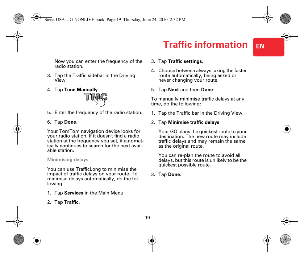 Traffic information19ENNow you can enter the frequency of the radio station.3. Tap the Traffic sidebar in the Driving View.4. Tap Tune Manually.5. Enter the frequency of the radio station.6. Tap Done.Your TomTom navigation device looks for your radio station. If it doesn&apos;t find a radio station at the frequency you set, it automat-ically continues to search for the next avail-able station.Minimising delaysYou can use TrafficLong to minimise the impact of traffic delays on your route. To minimise delays automatically, do the fol-lowing:1. Tap Services in the Main Menu.2. Tap Traffic.3. Tap Traffic settings.4. Choose between always taking the faster route automatically, being asked or never changing your route.5. Tap Next and then Done.To manually minimise traffic delays at any time, do the following:1. Tap the Traffic bar in the Driving View.2. Tap Minimise traffic delays.Your GO plans the quickest route to your destination. The new route may include traffic delays and may remain the same as the original route.You can re-plan the route to avoid all delays, but this route is unlikely to be the quickest possible route.3. Tap Done.Siena-USA-UG-NONLIVE.book  Page 19  Thursday, June 24, 2010  2:32 PM