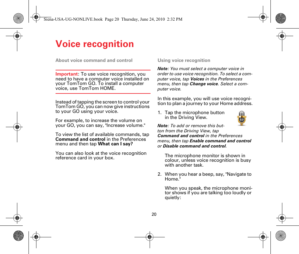 Voice recognition20Voice recogni-tion About voice command and controlImportant: To use voice recognition, you need to have a computer voice installed on your TomTom GO. To install a computer voice, use TomTom HOME.Instead of tapping the screen to control your TomTom GO, you can now give instructions to your GO using your voice.For example, to increase the volume on your GO, you can say, &quot;Increase volume.&quot;To view the list of available commands, tap Command and control in the Preferences menu and then tap What can I say?You can also look at the voice recognition reference card in your box.Using voice recognitionNote: You must select a computer voice in order to use voice recognition. To select a com-puter voice, tap Voices in the Preferences menu, then tap Change voice. Select a com-puter voice.In this example, you will use voice recogni-tion to plan a journey to your Home address.1. Tap the microphone button in the Driving View.Note: To add or remove this but-ton from the Driving View, tap Command and control in the Preferences menu, then tap Enable command and control or Disable command and control.The microphone monitor is shown in colour, unless voice recognition is busy with another task.2. When you hear a beep, say, &quot;Navigate to Home.&quot;When you speak, the microphone moni-tor shows if you are talking too loudly or quietly:Siena-USA-UG-NONLIVE.book  Page 20  Thursday, June 24, 2010  2:32 PM