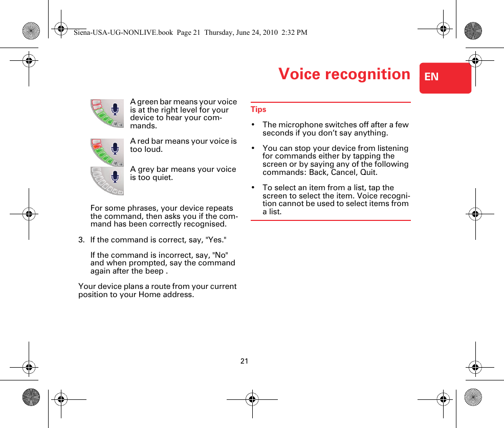 Voice recognition21ENA green bar means your voice is at the right level for your device to hear your com-mands.A red bar means your voice is too loud.A grey bar means your voice is too quiet.For some phrases, your device repeats the command, then asks you if the com-mand has been correctly recognised.3. If the command is correct, say, &quot;Yes.&quot;If the command is incorrect, say, &quot;No&quot; and when prompted, say the command again after the beep .Your device plans a route from your current position to your Home address.Tips• The microphone switches off after a few seconds if you don’t say anything.• You can stop your device from listening for commands either by tapping the screen or by saying any of the following commands: Back, Cancel, Quit.• To select an item from a list, tap the screen to select the item. Voice recogni-tion cannot be used to select items from a list.Siena-USA-UG-NONLIVE.book  Page 21  Thursday, June 24, 2010  2:32 PM