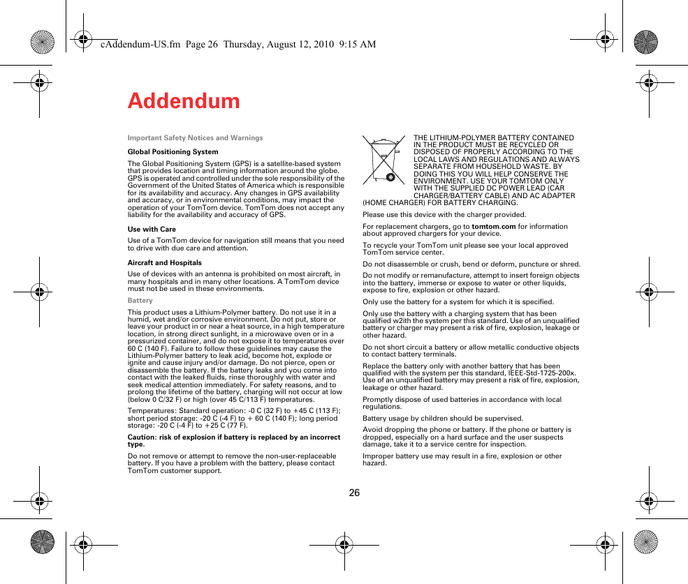 Addendum26Adden-dum Important Safety Notices and WarningsGlobal Positioning SystemThe Global Positioning System (GPS) is a satellite-based system that provides location and timing information around the globe. GPS is operated and controlled under the sole responsibility of the Government of the United States of America which is responsible for its availability and accuracy. Any changes in GPS availability and accuracy, or in environmental conditions, may impact the operation of your TomTom device. TomTom does not accept any liability for the availability and accuracy of GPS.Use with CareUse of a TomTom device for navigation still means that you need to drive with due care and attention. Aircraft and HospitalsUse of devices with an antenna is prohibited on most aircraft, in many hospitals and in many other locations. A TomTom device must not be used in these environments.BatteryThis product uses a Lithium-Polymer battery. Do not use it in a humid, wet and/or corrosive environment. Do not put, store or leave your product in or near a heat source, in a high temperature location, in strong direct sunlight, in a microwave oven or in a pressurized container, and do not expose it to temperatures over 60 C (140 F). Failure to follow these guidelines may cause the Lithium-Polymer battery to leak acid, become hot, explode or ignite and cause injury and/or damage. Do not pierce, open or disassemble the battery. If the battery leaks and you come into contact with the leaked fluids, rinse thoroughly with water and seek medical attention immediately. For safety reasons, and to prolong the lifetime of the battery, charging will not occur at low (below 0 C/32 F) or high (over 45 C/113 F) temperatures. Temperatures: Standard operation: -0 C (32 F) to +45 C (113 F); short period storage: -20 C (-4 F) to + 60 C (140 F); long period storage: -20C (-4F) to +25C (77F).Caution: risk of explosion if battery is replaced by an incorrect type.Do not remove or attempt to remove the non-user-replaceable battery. If you have a problem with the battery, please contact TomTom customer support. THE LITHIUM-POLYMER BATTERY CONTAINED IN THE PRODUCT MUST BE RECYCLED OR DISPOSED OF PROPERLY ACCORDING TO THE LOCAL LAWS AND REGULATIONS AND ALWAYS SEPARATE FROM HOUSEHOLD WASTE. BY DOING THIS YOU WILL HELP CONSERVE THE ENVIRONMENT. USE YOUR TOMTOM ONLY WITH THE SUPPLIED DC POWER LEAD (CAR CHARGER/BATTERY CABLE) AND AC ADAPTER (HOME CHARGER) FOR BATTERY CHARGING.Please use this device with the charger provided.For replacement chargers, go to tomtom.com for information about approved chargers for your device.To recycle your TomTom unit please see your local approved TomTom service center.Do not disassemble or crush, bend or deform, puncture or shred.Do not modify or remanufacture, attempt to insert foreign objects into the battery, immerse or expose to water or other liquids, expose to fire, explosion or other hazard.Only use the battery for a system for which it is specified.Only use the battery with a charging system that has been qualified w2ith the system per this standard. Use of an unqualified battery or charger may present a risk of fire, explosion, leakage or other hazard.Do not short circuit a battery or allow metallic conductive objects to contact battery terminals.Replace the battery only with another battery that has been qualified with the system per this standard, IEEE-Std-1725-200x. Use of an unqualified battery may present a risk of fire, explosion, leakage or other hazard.Promptly dispose of used batteries in accordance with local regulations.Battery usage by children should be supervised.Avoid dropping the phone or battery. If the phone or battery is dropped, especially on a hard surface and the user suspects damage, take it to a service centre for inspection.Improper battery use may result in a fire, explosion or other hazard.cAddendum-US.fm  Page 26  Thursday, August 12, 2010  9:15 AM