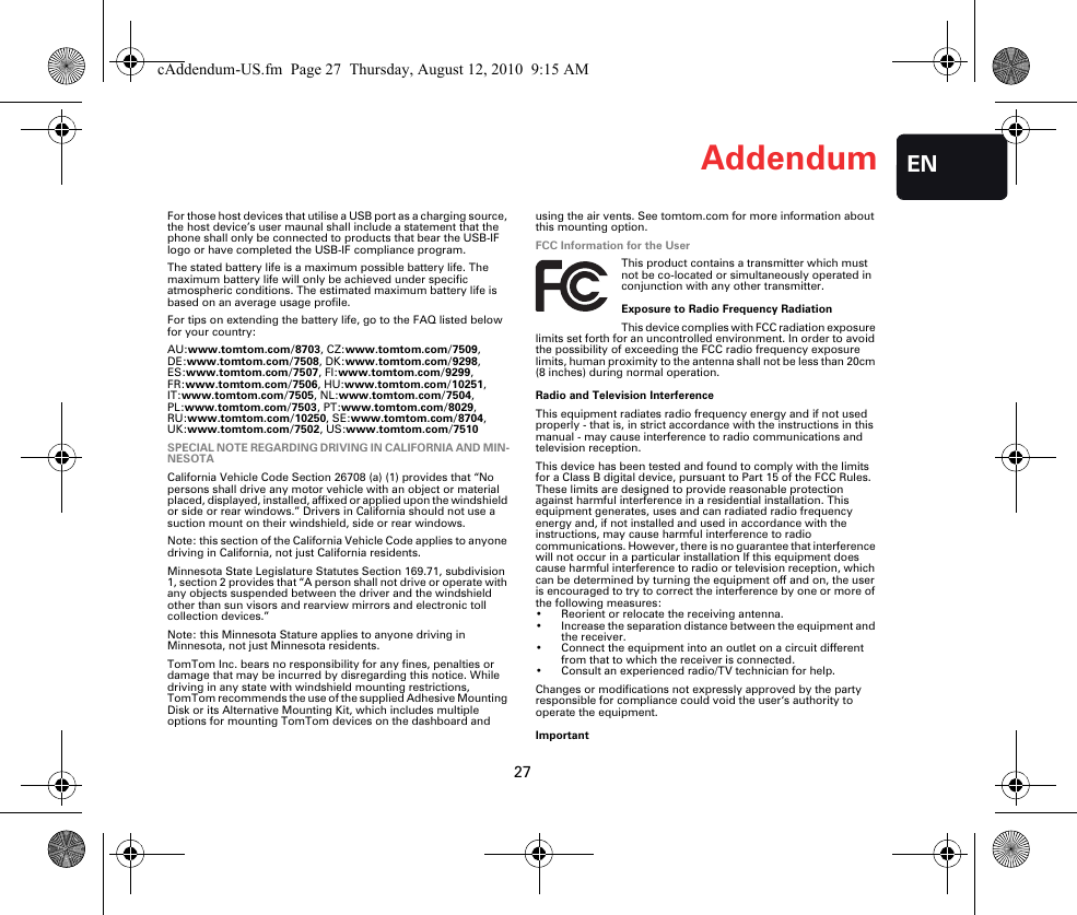 Addendum27ENFor those host devices that utilise a USB port as a charging source, the host device’s user maunal shall include a statement that the phone shall only be connected to products that bear the USB-IF logo or have completed the USB-IF compliance program.The stated battery life is a maximum possible battery life. The maximum battery life will only be achieved under specific atmospheric conditions. The estimated maximum battery life is based on an average usage profile.For tips on extending the battery life, go to the FAQ listed below for your country:AU:www.tomtom.com/8703, CZ:www.tomtom.com/7509, DE:www.tomtom.com/7508, DK:www.tomtom.com/9298, ES:www.tomtom.com/7507, FI:www.tomtom.com/9299, FR:www.tomtom.com/7506, HU:www.tomtom.com/10251, IT:www.tomtom.com/7505, NL:www.tomtom.com/7504, PL:www.tomtom.com/7503, PT:www.tomtom.com/8029, RU:www.tomtom.com/10250, SE:www.tomtom.com/8704, UK:www.tomtom.com/7502, US:www.tomtom.com/7510SPECIAL NOTE REGARDING DRIVING IN CALIFORNIA AND MIN-NESOTACalifornia Vehicle Code Section 26708 (a) (1) provides that “No persons shall drive any motor vehicle with an object or material placed, displayed, installed, affixed or applied upon the windshield or side or rear windows.” Drivers in California should not use a suction mount on their windshield, side or rear windows.Note: this section of the California Vehicle Code applies to anyone driving in California, not just California residents.Minnesota State Legislature Statutes Section 169.71, subdivision 1, section 2 provides that “A person shall not drive or operate with any objects suspended between the driver and the windshield other than sun visors and rearview mirrors and electronic toll collection devices.”Note: this Minnesota Stature applies to anyone driving in Minnesota, not just Minnesota residents.TomTom Inc. bears no responsibility for any fines, penalties or damage that may be incurred by disregarding this notice. While driving in any state with windshield mounting restrictions, TomTom recommends the use of the supplied Adhesive Mounting Disk or its Alternative Mounting Kit, which includes multiple options for mounting TomTom devices on the dashboard and using the air vents. See tomtom.com for more information about this mounting option.FCC Information for the UserThis product contains a transmitter which must not be co-located or simultaneously operated in conjunction with any other transmitter.Exposure to Radio Frequency RadiationThis device complies with FCC radiation exposure limits set forth for an uncontrolled environment. In order to avoid the possibility of exceeding the FCC radio frequency exposure limits, human proximity to the antenna shall not be less than 20cm (8 inches) during normal operation.Radio and Television InterferenceThis equipment radiates radio frequency energy and if not used properly - that is, in strict accordance with the instructions in this manual - may cause interference to radio communications and television reception.This device has been tested and found to comply with the limits for a Class B digital device, pursuant to Part 15 of the FCC Rules. These limits are designed to provide reasonable protection against harmful interference in a residential installation. This equipment generates, uses and can radiated radio frequency energy and, if not installed and used in accordance with the instructions, may cause harmful interference to radio communications. However, there is no guarantee that interference will not occur in a particular installation If this equipment does cause harmful interference to radio or television reception, which can be determined by turning the equipment off and on, the user is encouraged to try to correct the interference by one or more of the following measures:• Reorient or relocate the receiving antenna.• Increase the separation distance between the equipment and the receiver. • Connect the equipment into an outlet on a circuit different from that to which the receiver is connected.• Consult an experienced radio/TV technician for help. Changes or modifications not expressly approved by the party responsible for compliance could void the user‘s authority to operate the equipment.ImportantcAddendum-US.fm  Page 27  Thursday, August 12, 2010  9:15 AM