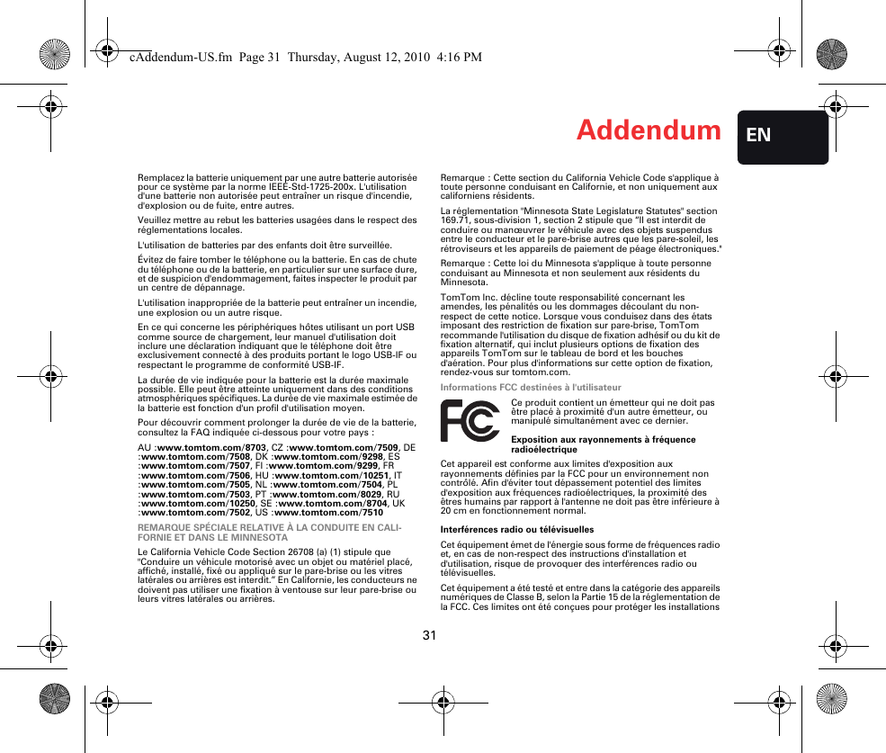 Addendum31ENRemplacez la batterie uniquement par une autre batterie autorisée pour ce système par la norme IEEE-Std-1725-200x. L&apos;utilisation d&apos;une batterie non autorisée peut entraîner un risque d&apos;incendie, d&apos;explosion ou de fuite, entre autres.Veuillez mettre au rebut les batteries usagées dans le respect des réglementations locales.L&apos;utilisation de batteries par des enfants doit être surveillée.Évitez de faire tomber le téléphone ou la batterie. En cas de chute du téléphone ou de la batterie, en particulier sur une surface dure, et de suspicion d&apos;endommagement, faites inspecter le produit par un centre de dépannage.L&apos;utilisation inappropriée de la batterie peut entraîner un incendie, une explosion ou un autre risque.En ce qui concerne les périphériques hôtes utilisant un port USB comme source de chargement, leur manuel d&apos;utilisation doit inclure une déclaration indiquant que le téléphone doit être exclusivement connecté à des produits portant le logo USB-IF ou respectant le programme de conformité USB-IF.La durée de vie indiquée pour la batterie est la durée maximale possible. Elle peut être atteinte uniquement dans des conditions atmosphériques spécifiques. La durée de vie maximale estimée de la batterie est fonction d&apos;un profil d&apos;utilisation moyen.Pour découvrir comment prolonger la durée de vie de la batterie, consultez la FAQ indiquée ci-dessous pour votre pays :AU :www.tomtom.com/8703, CZ :www.tomtom.com/7509, DE :www.tomtom.com/7508, DK :www.tomtom.com/9298, ES :www.tomtom.com/7507, FI :www.tomtom.com/9299, FR :www.tomtom.com/7506, HU :www.tomtom.com/10251, IT :www.tomtom.com/7505, NL :www.tomtom.com/7504, PL :www.tomtom.com/7503, PT :www.tomtom.com/8029, RU :www.tomtom.com/10250, SE :www.tomtom.com/8704, UK :www.tomtom.com/7502, US :www.tomtom.com/7510REMARQUE SPÉCIALE RELATIVE À LA CONDUITE EN CALI-FORNIE ET DANS LE MINNESOTALe California Vehicle Code Section 26708 (a) (1) stipule que &quot;Conduire un véhicule motorisé avec un objet ou matériel placé, affiché, installé, fixé ou appliqué sur le pare-brise ou les vitres latérales ou arrières est interdit.” En Californie, les conducteurs ne doivent pas utiliser une fixation à ventouse sur leur pare-brise ou leurs vitres latérales ou arrières.Remarque : Cette section du California Vehicle Code s&apos;applique à toute personne conduisant en Californie, et non uniquement aux californiens résidents.La réglementation &quot;Minnesota State Legislature Statutes&quot; section 169.71, sous-division 1, section 2 stipule que “Il est interdit de conduire ou manœuvrer le véhicule avec des objets suspendus entre le conducteur et le pare-brise autres que les pare-soleil, les rétroviseurs et les appareils de paiement de péage électroniques.&quot;Remarque : Cette loi du Minnesota s&apos;applique à toute personne conduisant au Minnesota et non seulement aux résidents du Minnesota.TomTom Inc. décline toute responsabilité concernant les amendes, les pénalités ou les dommages découlant du non-respect de cette notice. Lorsque vous conduisez dans des états imposant des restriction de fixation sur pare-brise, TomTom recommande l&apos;utilisation du disque de fixation adhésif ou du kit de fixation alternatif, qui inclut plusieurs options de fixation des appareils TomTom sur le tableau de bord et les bouches d&apos;aération. Pour plus d&apos;informations sur cette option de fixation, rendez-vous sur tomtom.com.Informations FCC destinées à l&apos;utilisateurCe produit contient un émetteur qui ne doit pas être placé à proximité d&apos;un autre émetteur, ou manipulé simultanément avec ce dernier.Exposition aux rayonnements à fréquence radioélectriqueCet appareil est conforme aux limites d&apos;exposition aux rayonnements définies par la FCC pour un environnement non contrôlé. Afin d&apos;éviter tout dépassement potentiel des limites d&apos;exposition aux fréquences radioélectriques, la proximité des êtres humains par rapport à l&apos;antenne ne doit pas être inférieure à 20 cm en fonctionnement normal.Interférences radio ou télévisuellesCet équipement émet de l&apos;énergie sous forme de fréquences radio et, en cas de non-respect des instructions d&apos;installation et d&apos;utilisation, risque de provoquer des interférences radio ou télévisuelles.Cet équipement a été testé et entre dans la catégorie des appareils numériques de Classe B, selon la Partie 15 de la réglementation de la FCC. Ces limites ont été conçues pour protéger les installations cAddendum-US.fm  Page 31  Thursday, August 12, 2010  4:16 PM