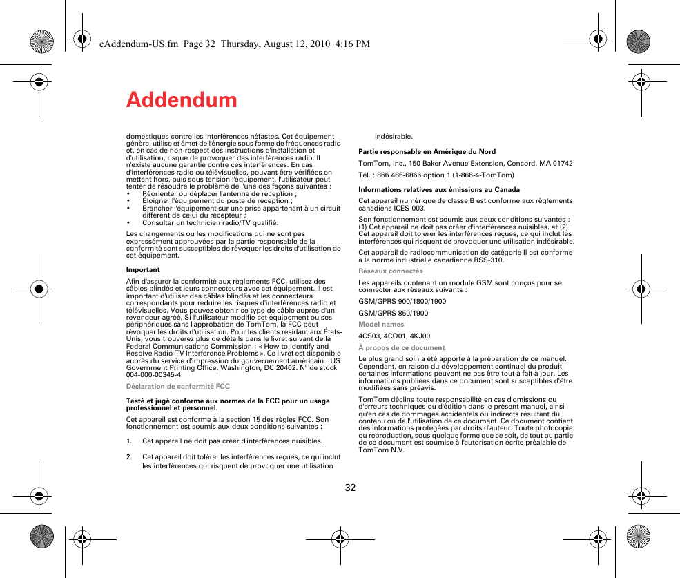 Addendum32domestiques contre les interférences néfastes. Cet équipement génère, utilise et émet de l&apos;énergie sous forme de fréquences radio et, en cas de non-respect des instructions d&apos;installation et d&apos;utilisation, risque de provoquer des interférences radio. Il n&apos;existe aucune garantie contre ces interférences. En cas d&apos;interférences radio ou télévisuelles, pouvant être vérifiées en mettant hors, puis sous tension l&apos;équipement, l&apos;utilisateur peut tenter de résoudre le problème de l&apos;une des façons suivantes :• Réorienter ou déplacer l&apos;antenne de réception ;• Éloigner l&apos;équipement du poste de réception ; • Brancher l&apos;équipement sur une prise appartenant à un circuit différent de celui du récepteur ;• Consulter un technicien radio/TV qualifié. Les changements ou les modifications qui ne sont pas expressément approuvées par la partie responsable de la conformité sont susceptibles de révoquer les droits d&apos;utilisation de cet équipement.ImportantAfin d&apos;assurer la conformité aux règlements FCC, utilisez des câbles blindés et leurs connecteurs avec cet équipement. Il est important d&apos;utiliser des câbles blindés et les connecteurs correspondants pour réduire les risques d&apos;interférences radio et télévisuelles. Vous pouvez obtenir ce type de câble auprès d&apos;un revendeur agréé. Si l&apos;utilisateur modifie cet équipement ou ses périphériques sans l&apos;approbation de TomTom, la FCC peut révoquer les droits d&apos;utilisation. Pour les clients résidant aux États-Unis, vous trouverez plus de détails dans le livret suivant de la Federal Communications Commission : « How to Identify and Resolve Radio-TV Interference Problems ». Ce livret est disponible auprès du service d&apos;impression du gouvernement américain : US Government Printing Office, Washington, DC 20402. N° de stock 004-000-00345-4.Déclaration de conformité FCCTesté et jugé conforme aux normes de la FCC pour un usage professionnel et personnel.Cet appareil est conforme à la section 15 des règles FCC. Son fonctionnement est soumis aux deux conditions suivantes :1. Cet appareil ne doit pas créer d&apos;interférences nuisibles.2. Cet appareil doit tolérer les interférences reçues, ce qui inclut les interférences qui risquent de provoquer une utilisation indésirable.Partie responsable en Amérique du Nord TomTom, Inc., 150 Baker Avenue Extension, Concord, MA 01742Tél. : 866 486-6866 option 1 (1-866-4-TomTom)Informations relatives aux émissions au CanadaCet appareil numérique de classe B est conforme aux règlements canadiens ICES-003.Son fonctionnement est soumis aux deux conditions suivantes : (1) Cet appareil ne doit pas créer d&apos;interférences nuisibles. et (2) Cet appareil doit tolérer les interférences reçues, ce qui inclut les interférences qui risquent de provoquer une utilisation indésirable.Cet appareil de radiocommunication de catégorie II est conforme à la norme industrielle canadienne RSS-310.Réseaux connectés Les appareils contenant un module GSM sont conçus pour se connecter aux réseaux suivants :GSM/GPRS 900/1800/1900GSM/GPRS 850/1900Model names4CS03, 4CQ01, 4KJ00À propos de ce documentLe plus grand soin a été apporté à la préparation de ce manuel. Cependant, en raison du développement continuel du produit, certaines informations peuvent ne pas être tout à fait à jour. Les informations publiées dans ce document sont susceptibles d&apos;être modifiées sans préavis.TomTom décline toute responsabilité en cas d&apos;omissions ou d&apos;erreurs techniques ou d&apos;édition dans le présent manuel, ainsi qu&apos;en cas de dommages accidentels ou indirects résultant du contenu ou de l&apos;utilisation de ce document. Ce document contient des informations protégées par droits d&apos;auteur. Toute photocopie ou reproduction, sous quelque forme que ce soit, de tout ou partie de ce document est soumise à l&apos;autorisation écrite préalable de TomTom N.V.cAddendum-US.fm  Page 32  Thursday, August 12, 2010  4:16 PM