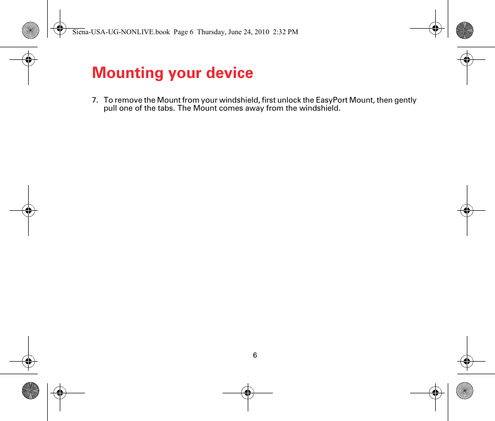 6Mounting your device7. To remove the Mount from your windshield, first unlock the EasyPort Mount, then gently pull one of the tabs. The Mount comes away from the windshield.Siena-USA-UG-NONLIVE.book  Page 6  Thursday, June 24, 2010  2:32 PM