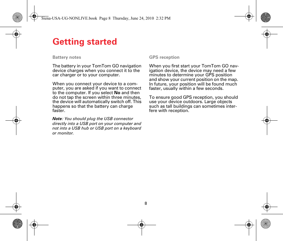 Getting started8Battery notesThe battery in your TomTom GO navigation device charges when you connect it to the car charger or to your computer.When you connect your device to a com-puter, you are asked if you want to connect to the computer. If you select No and then do not tap the screen within three minutes, the device will automatically switch off. This happens so that the battery can charge faster.Note: You should plug the USB connector directly into a USB port on your computer and not into a USB hub or USB port on a keyboard or monitor.GPS receptionWhen you first start your TomTom GO nav-igation device, the device may need a few minutes to determine your GPS position and show your current position on the map. In future, your position will be found much faster, usually within a few seconds.To ensure good GPS reception, you should use your device outdoors. Large objects such as tall buildings can sometimes inter-fere with reception.Siena-USA-UG-NONLIVE.book  Page 8  Thursday, June 24, 2010  2:32 PM