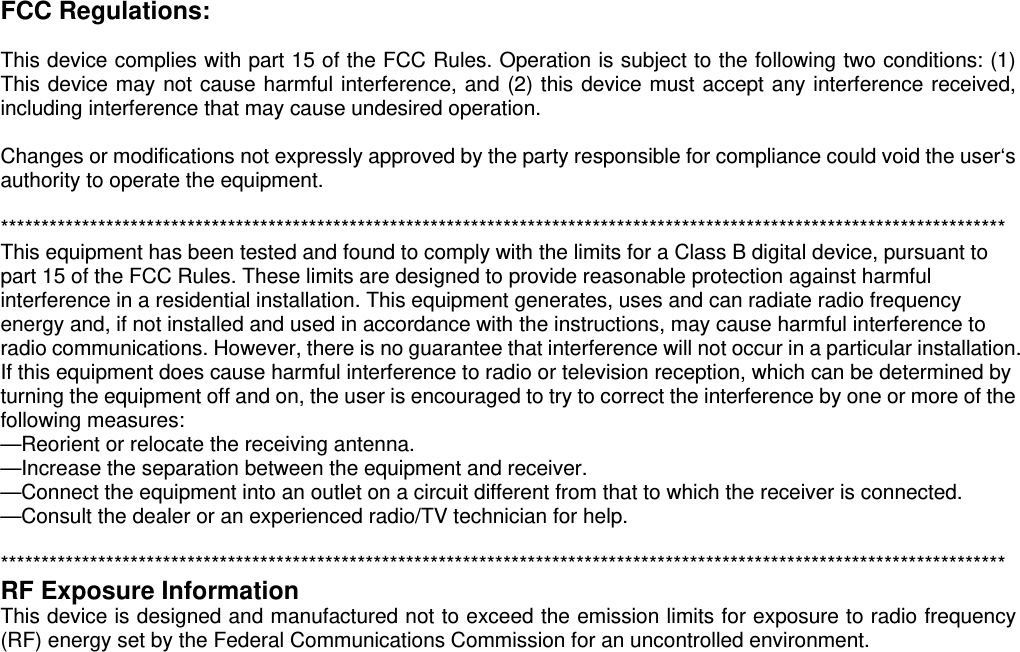 FCC Regulations:  This device complies with part 15 of the FCC Rules. Operation is subject to the following two conditions: (1) This device may not cause harmful interference, and (2) this device must accept any interference received, including interference that may cause undesired operation.  Changes or modifications not expressly approved by the party responsible for compliance could void the user‘s authority to operate the equipment.  **************************************************************************************************************************** This equipment has been tested and found to comply with the limits for a Class B digital device, pursuant to part 15 of the FCC Rules. These limits are designed to provide reasonable protection against harmful interference in a residential installation. This equipment generates, uses and can radiate radio frequency energy and, if not installed and used in accordance with the instructions, may cause harmful interference to radio communications. However, there is no guarantee that interference will not occur in a particular installation. If this equipment does cause harmful interference to radio or television reception, which can be determined by turning the equipment off and on, the user is encouraged to try to correct the interference by one or more of the following measures: —Reorient or relocate the receiving antenna. —Increase the separation between the equipment and receiver. —Connect the equipment into an outlet on a circuit different from that to which the receiver is connected. —Consult the dealer or an experienced radio/TV technician for help.  **************************************************************************************************************************** RF Exposure Information   This device is designed and manufactured not to exceed the emission limits for exposure to radio frequency (RF) energy set by the Federal Communications Commission for an uncontrolled environment. 