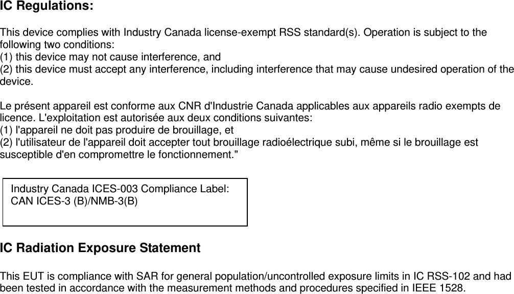 IC Regulations:  This device complies with Industry Canada license-exempt RSS standard(s). Operation is subject to the following two conditions:   (1) this device may not cause interference, and   (2) this device must accept any interference, including interference that may cause undesired operation of the device.  Le présent appareil est conforme aux CNR d&apos;Industrie Canada applicables aux appareils radio exempts de licence. L&apos;exploitation est autorisée aux deux conditions suivantes:   (1) l&apos;appareil ne doit pas produire de brouillage, et   (2) l&apos;utilisateur de l&apos;appareil doit accepter tout brouillage radioélectrique subi, même si le brouillage est susceptible d&apos;en compromettre le fonctionnement.&quot;       IC Radiation Exposure Statement  This EUT is compliance with SAR for general population/uncontrolled exposure limits in IC RSS-102 and had been tested in accordance with the measurement methods and procedures specified in IEEE 1528.    Industry Canada ICES-003 Compliance Label: CAN ICES-3 (B)/NMB-3(B)  