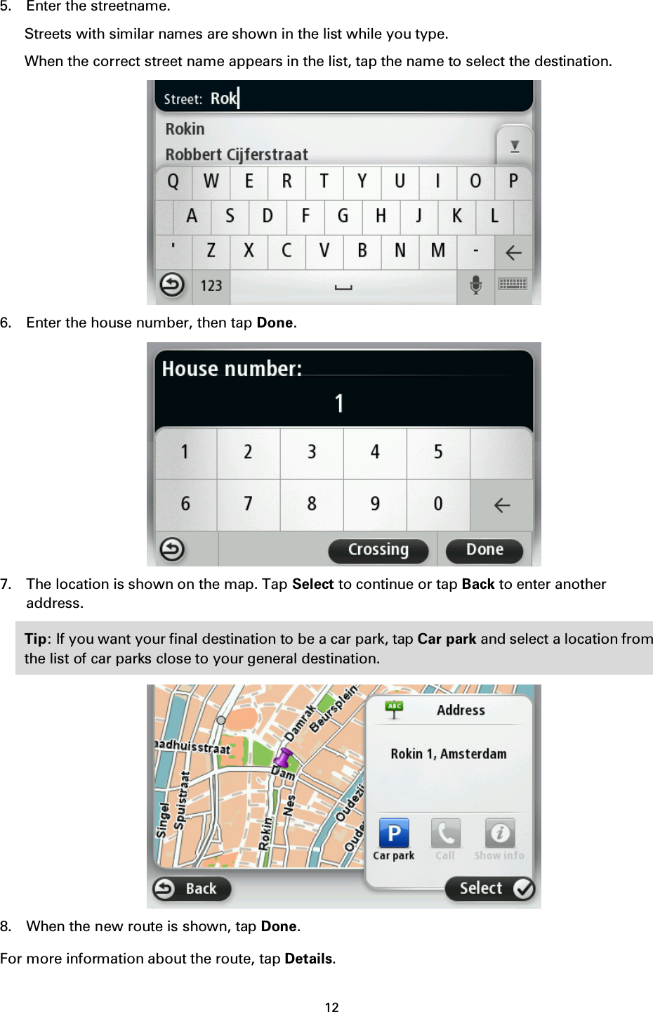 12    5. Enter the streetname. Streets with similar names are shown in the list while you type. When the correct street name appears in the list, tap the name to select the destination.  6. Enter the house number, then tap Done.  7. The location is shown on the map. Tap Select to continue or tap Back to enter another address. Tip: If you want your final destination to be a car park, tap Car park and select a location from the list of car parks close to your general destination.  8. When the new route is shown, tap Done. For more information about the route, tap Details. 