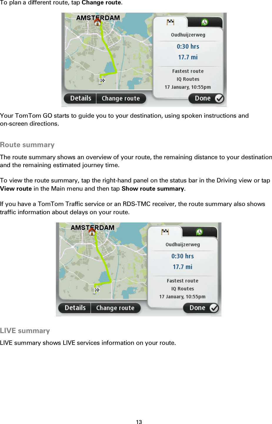 13    To plan a different route, tap Change route.  Your TomTom GO starts to guide you to your destination, using spoken instructions and on-screen directions.  Route summary The route summary shows an overview of your route, the remaining distance to your destination and the remaining estimated journey time. To view the route summary, tap the right-hand panel on the status bar in the Driving view or tap View route in the Main menu and then tap Show route summary. If you have a TomTom Traffic service or an RDS-TMC receiver, the route summary also shows traffic information about delays on your route.   LIVE summary LIVE summary shows LIVE services information on your route. 