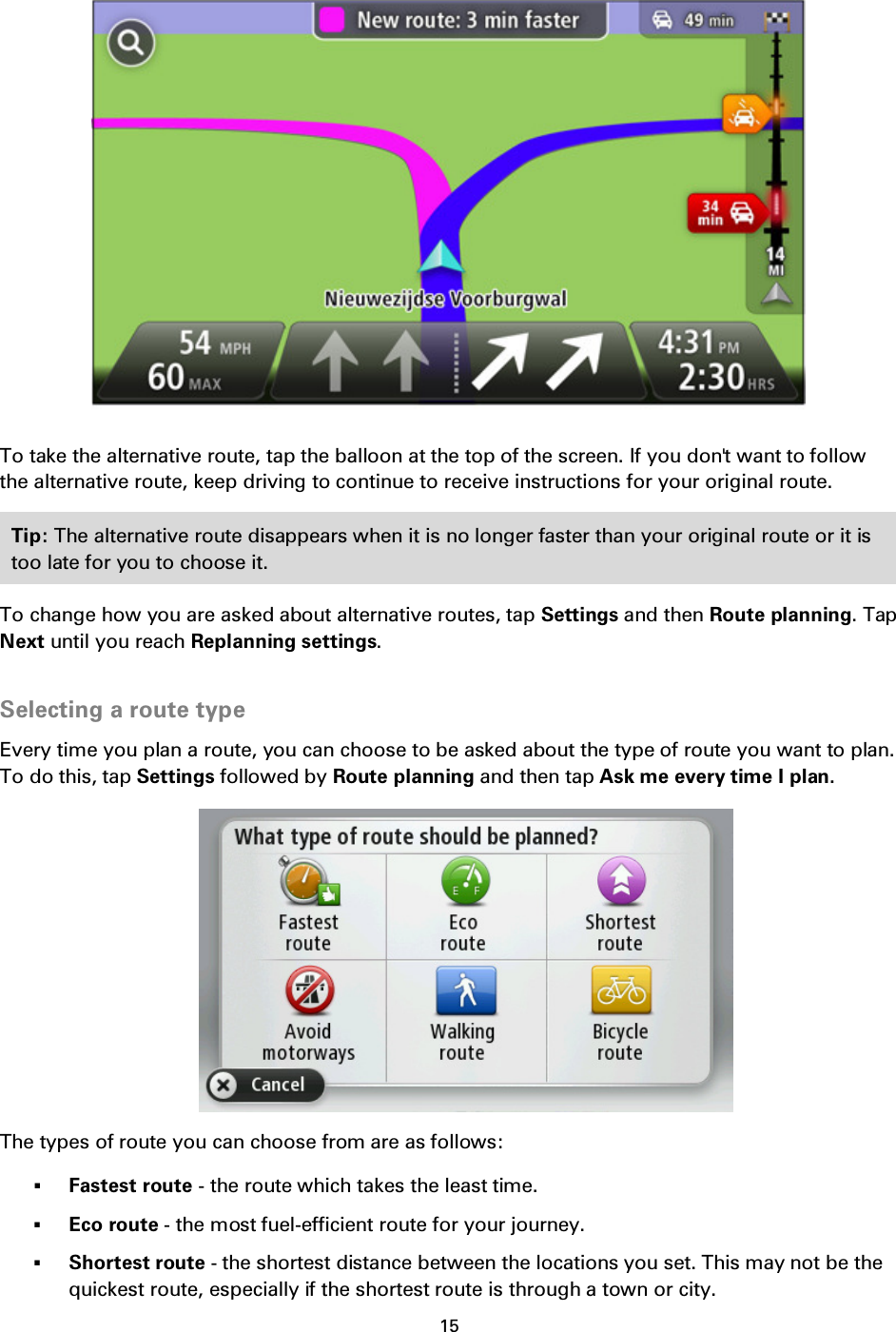 15      To take the alternative route, tap the balloon at the top of the screen. If you don&apos;t want to follow the alternative route, keep driving to continue to receive instructions for your original route. Tip: The alternative route disappears when it is no longer faster than your original route or it is too late for you to choose it.   To change how you are asked about alternative routes, tap Settings and then Route planning. Tap Next until you reach Replanning settings.  Selecting a route type Every time you plan a route, you can choose to be asked about the type of route you want to plan. To do this, tap Settings followed by Route planning and then tap Ask me every time I plan.  The types of route you can choose from are as follows:  Fastest route - the route which takes the least time.  Eco route - the most fuel-efficient route for your journey.  Shortest route - the shortest distance between the locations you set. This may not be the quickest route, especially if the shortest route is through a town or city. 