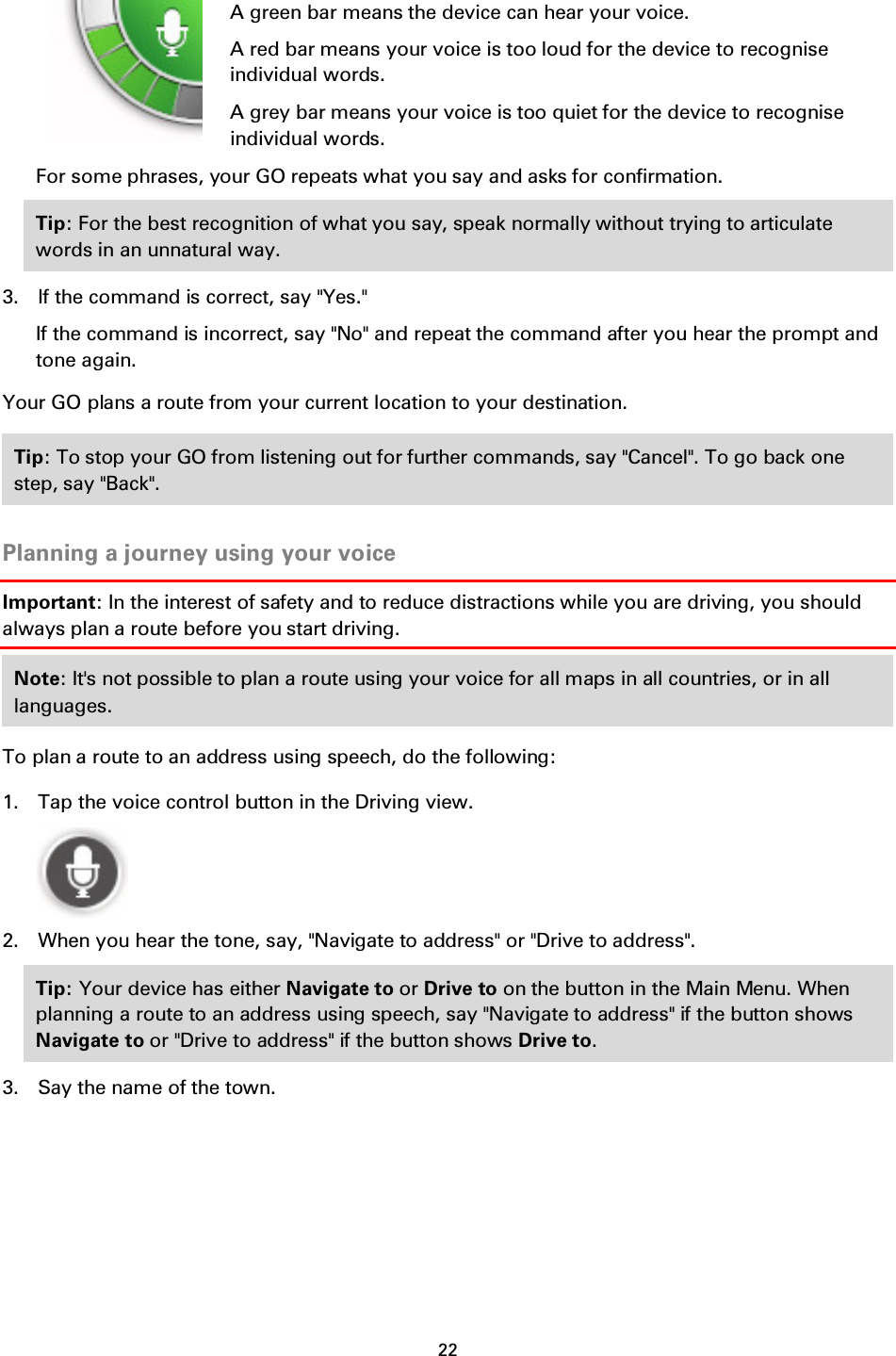 22       A green bar means the device can hear your voice. A red bar means your voice is too loud for the device to recognise individual words. A grey bar means your voice is too quiet for the device to recognise individual words. For some phrases, your GO repeats what you say and asks for confirmation. Tip: For the best recognition of what you say, speak normally without trying to articulate words in an unnatural way.   3. If the command is correct, say &quot;Yes.&quot; If the command is incorrect, say &quot;No&quot; and repeat the command after you hear the prompt and tone again. Your GO plans a route from your current location to your destination. Tip: To stop your GO from listening out for further commands, say &quot;Cancel&quot;. To go back one step, say &quot;Back&quot;.  Planning a journey using your voice Important: In the interest of safety and to reduce distractions while you are driving, you should always plan a route before you start driving. Note: It&apos;s not possible to plan a route using your voice for all maps in all countries, or in all languages. To plan a route to an address using speech, do the following: 1. Tap the voice control button in the Driving view.  2. When you hear the tone, say, &quot;Navigate to address&quot; or &quot;Drive to address&quot;. Tip: Your device has either Navigate to or Drive to on the button in the Main Menu. When planning a route to an address using speech, say &quot;Navigate to address&quot; if the button shows Navigate to or &quot;Drive to address&quot; if the button shows Drive to.   3. Say the name of the town. 