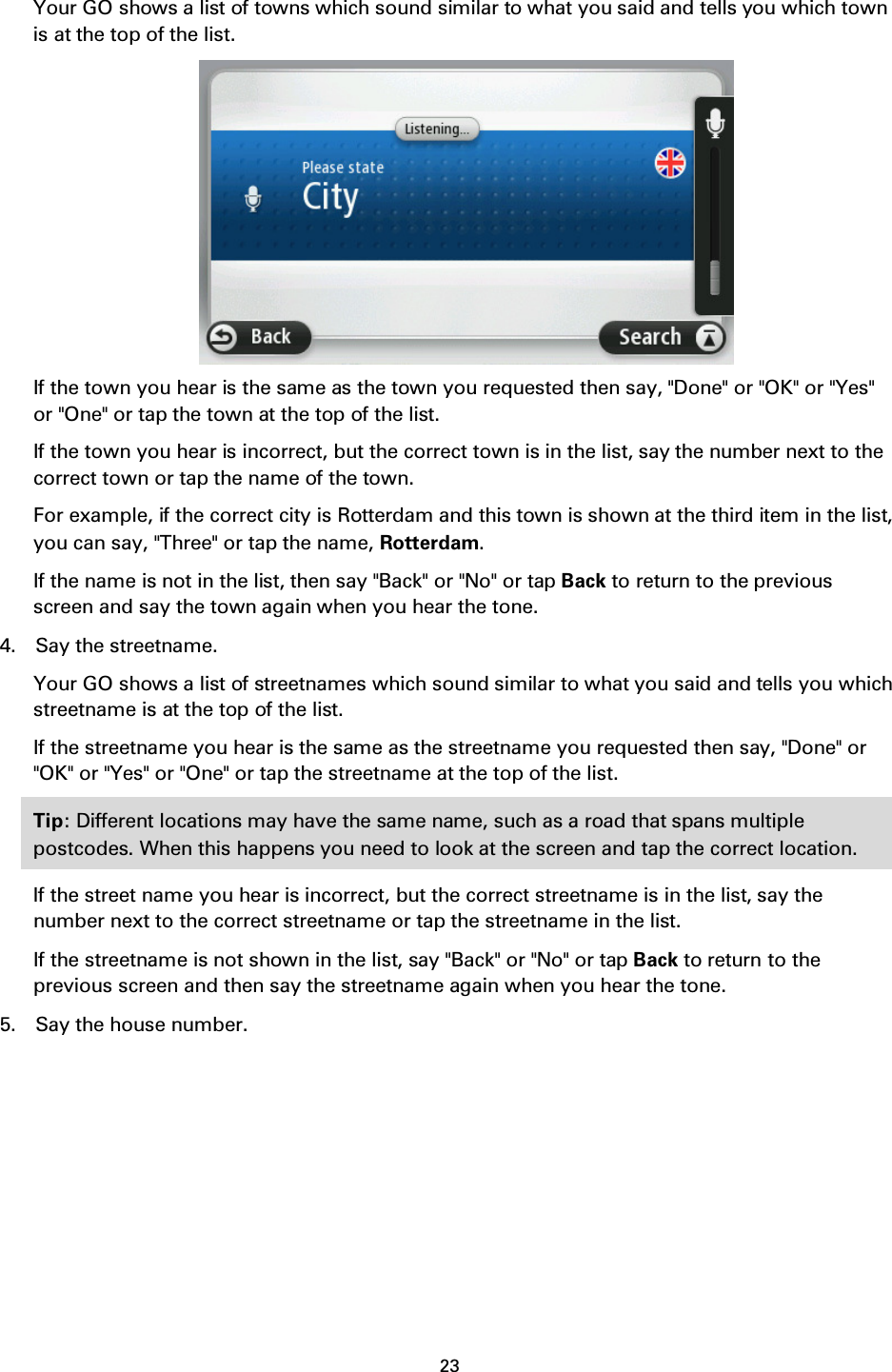 23    Your GO shows a list of towns which sound similar to what you said and tells you which town is at the top of the list.  If the town you hear is the same as the town you requested then say, &quot;Done&quot; or &quot;OK&quot; or &quot;Yes&quot; or &quot;One&quot; or tap the town at the top of the list. If the town you hear is incorrect, but the correct town is in the list, say the number next to the correct town or tap the name of the town. For example, if the correct city is Rotterdam and this town is shown at the third item in the list, you can say, &quot;Three&quot; or tap the name, Rotterdam. If the name is not in the list, then say &quot;Back&quot; or &quot;No&quot; or tap Back to return to the previous screen and say the town again when you hear the tone. 4. Say the streetname. Your GO shows a list of streetnames which sound similar to what you said and tells you which streetname is at the top of the list. If the streetname you hear is the same as the streetname you requested then say, &quot;Done&quot; or &quot;OK&quot; or &quot;Yes&quot; or &quot;One&quot; or tap the streetname at the top of the list. Tip: Different locations may have the same name, such as a road that spans multiple postcodes. When this happens you need to look at the screen and tap the correct location. If the street name you hear is incorrect, but the correct streetname is in the list, say the number next to the correct streetname or tap the streetname in the list. If the streetname is not shown in the list, say &quot;Back&quot; or &quot;No&quot; or tap Back to return to the previous screen and then say the streetname again when you hear the tone. 5. Say the house number. 