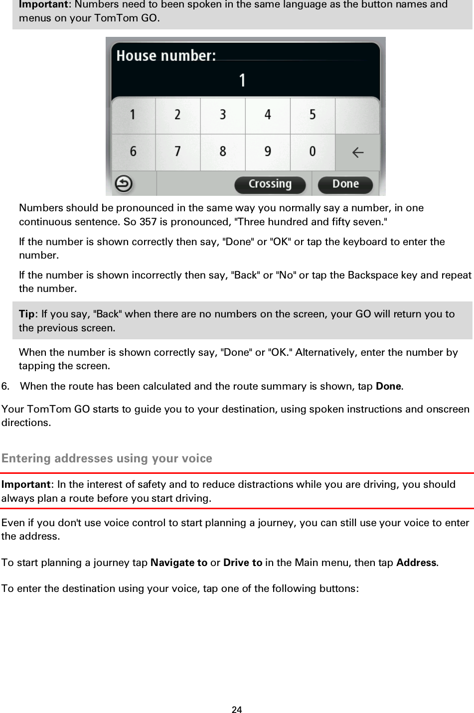 24    Important: Numbers need to been spoken in the same language as the button names and menus on your TomTom GO.  Numbers should be pronounced in the same way you normally say a number, in one continuous sentence. So 357 is pronounced, &quot;Three hundred and fifty seven.&quot; If the number is shown correctly then say, &quot;Done&quot; or &quot;OK&quot; or tap the keyboard to enter the number. If the number is shown incorrectly then say, &quot;Back&quot; or &quot;No&quot; or tap the Backspace key and repeat the number. Tip: If you say, &quot;Back&quot; when there are no numbers on the screen, your GO will return you to the previous screen. When the number is shown correctly say, &quot;Done&quot; or &quot;OK.&quot; Alternatively, enter the number by tapping the screen. 6. When the route has been calculated and the route summary is shown, tap Done. Your TomTom GO starts to guide you to your destination, using spoken instructions and onscreen directions.  Entering addresses using your voice Important: In the interest of safety and to reduce distractions while you are driving, you should always plan a route before you start driving. Even if you don&apos;t use voice control to start planning a journey, you can still use your voice to enter the address. To start planning a journey tap Navigate to or Drive to in the Main menu, then tap Address. To enter the destination using your voice, tap one of the following buttons: 