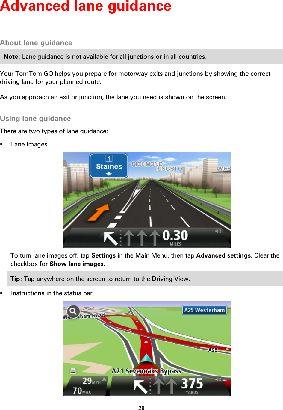 28    About lane guidance Note: Lane guidance is not available for all junctions or in all countries. Your TomTom GO helps you prepare for motorway exits and junctions by showing the correct driving lane for your planned route. As you approach an exit or junction, the lane you need is shown on the screen.  Using lane guidance There are two types of lane guidance:  Lane images  To turn lane images off, tap Settings in the Main Menu, then tap Advanced settings. Clear the checkbox for Show lane images. Tip: Tap anywhere on the screen to return to the Driving View.  Instructions in the status bar  Advanced lane guidance 