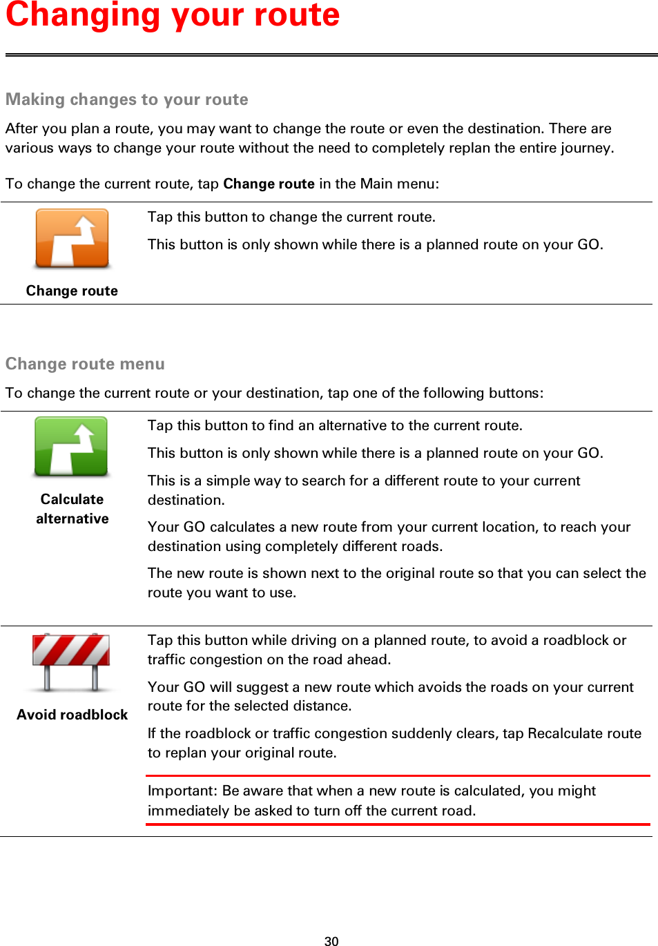 30    Making changes to your route After you plan a route, you may want to change the route or even the destination. There are various ways to change your route without the need to completely replan the entire journey. To change the current route, tap Change route in the Main menu:  Change route Tap this button to change the current route. This button is only shown while there is a planned route on your GO.   Change route menu To change the current route or your destination, tap one of the following buttons:  Calculate alternative Tap this button to find an alternative to the current route. This button is only shown while there is a planned route on your GO. This is a simple way to search for a different route to your current destination. Your GO calculates a new route from your current location, to reach your destination using completely different roads. The new route is shown next to the original route so that you can select the route you want to use.  Avoid roadblock Tap this button while driving on a planned route, to avoid a roadblock or traffic congestion on the road ahead. Your GO will suggest a new route which avoids the roads on your current route for the selected distance. If the roadblock or traffic congestion suddenly clears, tap Recalculate route to replan your original route. Important: Be aware that when a new route is calculated, you might immediately be asked to turn off the current road. Changing your route 