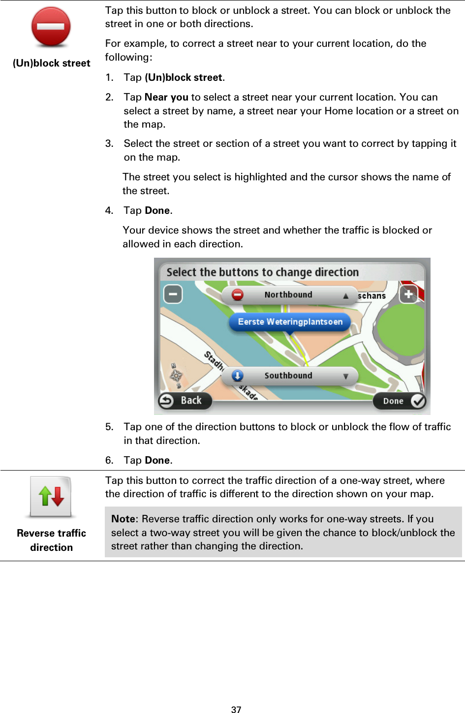 37     (Un)block street Tap this button to block or unblock a street. You can block or unblock the street in one or both directions. For example, to correct a street near to your current location, do the following: 1. Tap (Un)block street. 2. Tap Near you to select a street near your current location. You can select a street by name, a street near your Home location or a street on the map. 3. Select the street or section of a street you want to correct by tapping it on the map. The street you select is highlighted and the cursor shows the name of the street. 4. Tap Done. Your device shows the street and whether the traffic is blocked or allowed in each direction.  5. Tap one of the direction buttons to block or unblock the flow of traffic in that direction. 6. Tap Done.  Reverse traffic direction Tap this button to correct the traffic direction of a one-way street, where the direction of traffic is different to the direction shown on your map. Note: Reverse traffic direction only works for one-way streets. If you select a two-way street you will be given the chance to block/unblock the street rather than changing the direction. 