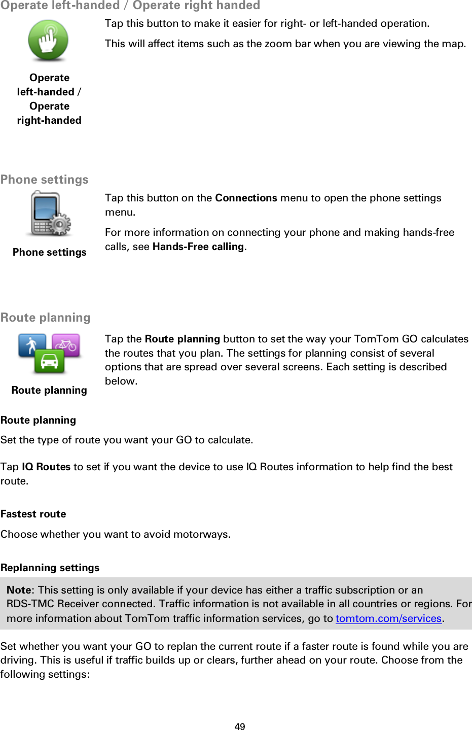 49    Operate left-handed / Operate right handed  Operate left-handed / Operate right-handed Tap this button to make it easier for right- or left-handed operation. This will affect items such as the zoom bar when you are viewing the map.   Phone settings  Phone settings Tap this button on the Connections menu to open the phone settings menu. For more information on connecting your phone and making hands-free calls, see Hands-Free calling.   Route planning  Route planning Tap the Route planning button to set the way your TomTom GO calculates the routes that you plan. The settings for planning consist of several options that are spread over several screens. Each setting is described below. Route planning Set the type of route you want your GO to calculate.   Tap IQ Routes to set if you want the device to use IQ Routes information to help find the best route. Fastest route Choose whether you want to avoid motorways. Replanning settings Note: This setting is only available if your device has either a traffic subscription or an RDS-TMC Receiver connected. Traffic information is not available in all countries or regions. For more information about TomTom traffic information services, go to tomtom.com/services. Set whether you want your GO to replan the current route if a faster route is found while you are driving. This is useful if traffic builds up or clears, further ahead on your route. Choose from the following settings: 