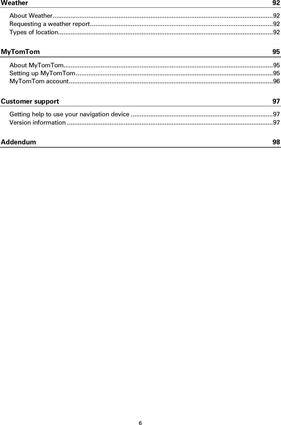 6    Weather 92 About Weather ............................................................................................................................ 92 Requesting a weather report ....................................................................................................... 92 Types of location......................................................................................................................... 92 MyTomTom 95 About MyTomTom...................................................................................................................... 95 Setting up MyTomTom ............................................................................................................... 95 MyTomTom account ................................................................................................................... 96 Customer support 97 Getting help to use your navigation device ................................................................................ 97 Version information .................................................................................................................... 97 Addendum 98 