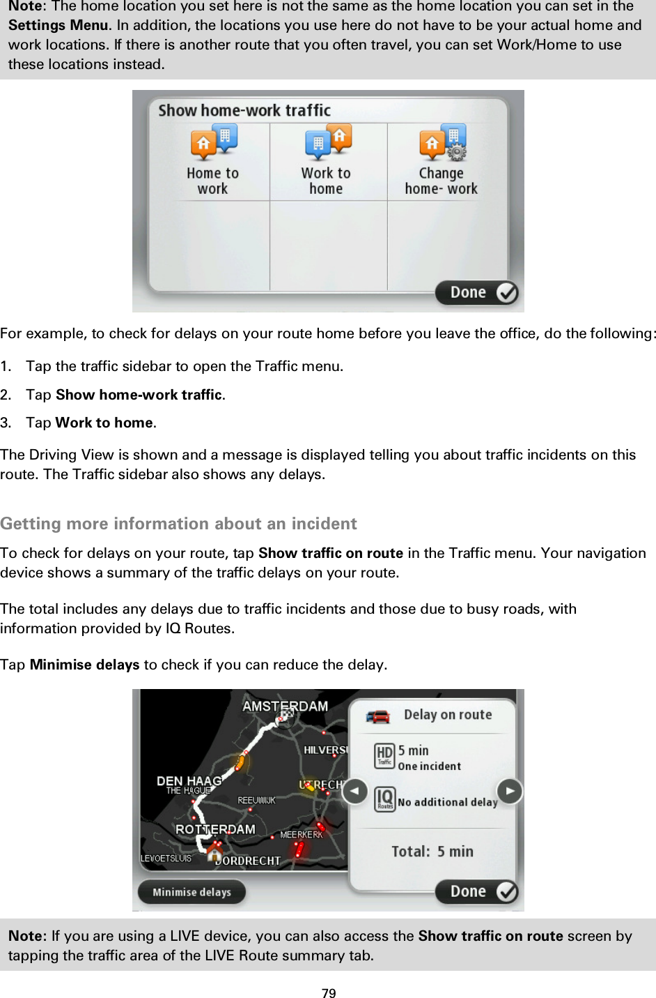 79    Note: The home location you set here is not the same as the home location you can set in the Settings Menu. In addition, the locations you use here do not have to be your actual home and work locations. If there is another route that you often travel, you can set Work/Home to use these locations instead.  For example, to check for delays on your route home before you leave the office, do the following: 1. Tap the traffic sidebar to open the Traffic menu. 2. Tap Show home-work traffic. 3. Tap Work to home. The Driving View is shown and a message is displayed telling you about traffic incidents on this route. The Traffic sidebar also shows any delays.  Getting more information about an incident To check for delays on your route, tap Show traffic on route in the Traffic menu. Your navigation device shows a summary of the traffic delays on your route. The total includes any delays due to traffic incidents and those due to busy roads, with information provided by IQ Routes. Tap Minimise delays to check if you can reduce the delay.  Note: If you are using a LIVE device, you can also access the Show traffic on route screen by tapping the traffic area of the LIVE Route summary tab. 