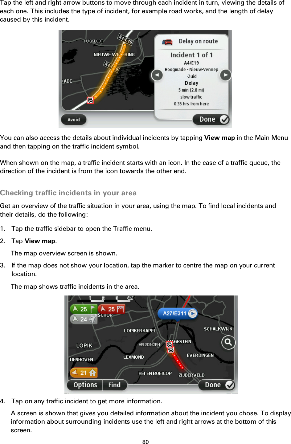 80    Tap the left and right arrow buttons to move through each incident in turn, viewing the details of each one. This includes the type of incident, for example road works, and the length of delay caused by this incident.  You can also access the details about individual incidents by tapping View map in the Main Menu and then tapping on the traffic incident symbol. When shown on the map, a traffic incident starts with an icon. In the case of a traffic queue, the direction of the incident is from the icon towards the other end.  Checking traffic incidents in your area Get an overview of the traffic situation in your area, using the map. To find local incidents and their details, do the following: 1. Tap the traffic sidebar to open the Traffic menu. 2. Tap View map. The map overview screen is shown. 3. If the map does not show your location, tap the marker to centre the map on your current location. The map shows traffic incidents in the area.  4. Tap on any traffic incident to get more information. A screen is shown that gives you detailed information about the incident you chose. To display information about surrounding incidents use the left and right arrows at the bottom of this screen.  