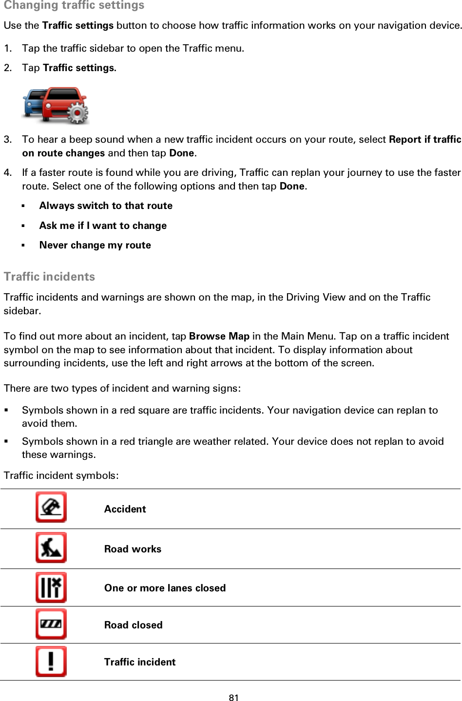 81    Changing traffic settings Use the Traffic settings button to choose how traffic information works on your navigation device. 1. Tap the traffic sidebar to open the Traffic menu. 2. Tap Traffic settings.  3. To hear a beep sound when a new traffic incident occurs on your route, select Report if traffic on route changes and then tap Done. 4. If a faster route is found while you are driving, Traffic can replan your journey to use the faster route. Select one of the following options and then tap Done.  Always switch to that route  Ask me if I want to change  Never change my route  Traffic incidents Traffic incidents and warnings are shown on the map, in the Driving View and on the Traffic sidebar. To find out more about an incident, tap Browse Map in the Main Menu. Tap on a traffic incident symbol on the map to see information about that incident. To display information about surrounding incidents, use the left and right arrows at the bottom of the screen. There are two types of incident and warning signs:  Symbols shown in a red square are traffic incidents. Your navigation device can replan to avoid them.  Symbols shown in a red triangle are weather related. Your device does not replan to avoid these warnings. Traffic incident symbols:  Accident  Road works  One or more lanes closed  Road closed  Traffic incident 