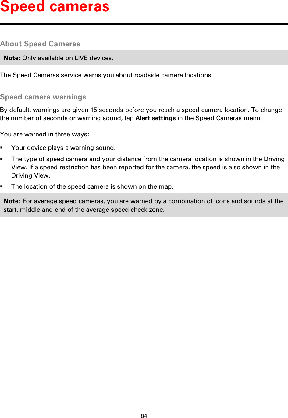 84    About Speed Cameras Note: Only available on LIVE devices. The Speed Cameras service warns you about roadside camera locations.  Speed camera warnings By default, warnings are given 15 seconds before you reach a speed camera location. To change the number of seconds or warning sound, tap Alert settings in the Speed Cameras menu. You are warned in three ways:  Your device plays a warning sound.  The type of speed camera and your distance from the camera location is shown in the Driving View. If a speed restriction has been reported for the camera, the speed is also shown in the Driving View.  The location of the speed camera is shown on the map. Note: For average speed cameras, you are warned by a combination of icons and sounds at the start, middle and end of the average speed check zone.  Speed cameras 