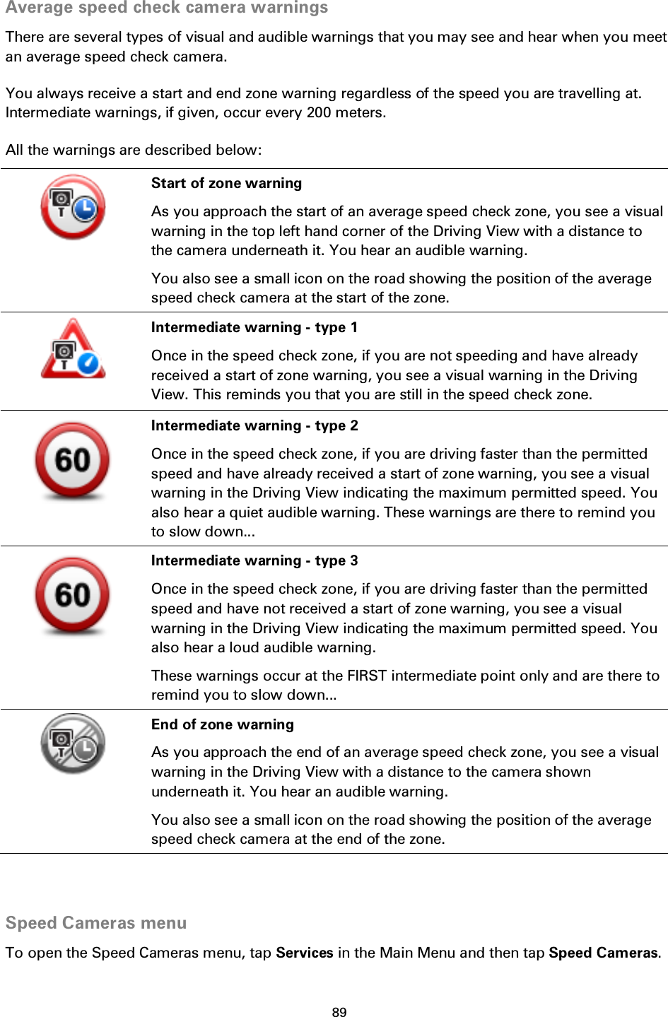 89    Average speed check camera warnings There are several types of visual and audible warnings that you may see and hear when you meet an average speed check camera. You always receive a start and end zone warning regardless of the speed you are travelling at. Intermediate warnings, if given, occur every 200 meters. All the warnings are described below:  Start of zone warning As you approach the start of an average speed check zone, you see a visual warning in the top left hand corner of the Driving View with a distance to the camera underneath it. You hear an audible warning. You also see a small icon on the road showing the position of the average speed check camera at the start of the zone.  Intermediate warning - type 1 Once in the speed check zone, if you are not speeding and have already received a start of zone warning, you see a visual warning in the Driving View. This reminds you that you are still in the speed check zone.  Intermediate warning - type 2 Once in the speed check zone, if you are driving faster than the permitted speed and have already received a start of zone warning, you see a visual warning in the Driving View indicating the maximum permitted speed. You also hear a quiet audible warning. These warnings are there to remind you to slow down...  Intermediate warning - type 3 Once in the speed check zone, if you are driving faster than the permitted speed and have not received a start of zone warning, you see a visual warning in the Driving View indicating the maximum permitted speed. You also hear a loud audible warning. These warnings occur at the FIRST intermediate point only and are there to remind you to slow down...  End of zone warning As you approach the end of an average speed check zone, you see a visual warning in the Driving View with a distance to the camera shown underneath it. You hear an audible warning. You also see a small icon on the road showing the position of the average speed check camera at the end of the zone.   Speed Cameras menu To open the Speed Cameras menu, tap Services in the Main Menu and then tap Speed Cameras. 