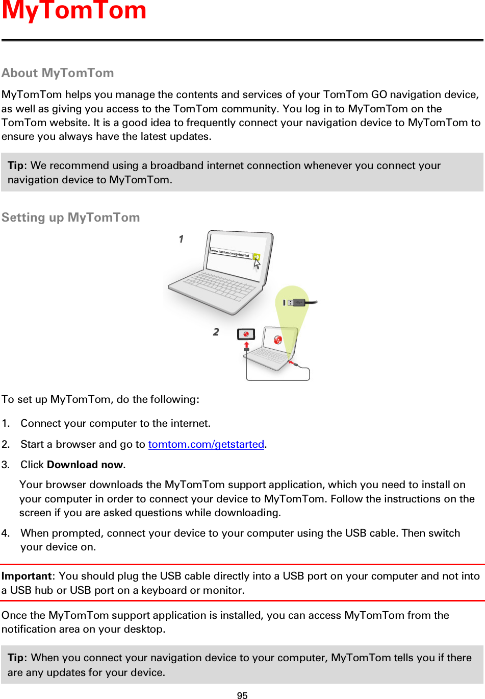 95    About MyTomTom MyTomTom helps you manage the contents and services of your TomTom GO navigation device, as well as giving you access to the TomTom community. You log in to MyTomTom on the TomTom website. It is a good idea to frequently connect your navigation device to MyTomTom to ensure you always have the latest updates. Tip: We recommend using a broadband internet connection whenever you connect your navigation device to MyTomTom.  Setting up MyTomTom  To set up MyTomTom, do the following: 1. Connect your computer to the internet. 2. Start a browser and go to tomtom.com/getstarted. 3. Click Download now. Your browser downloads the MyTomTom support application, which you need to install on your computer in order to connect your device to MyTomTom. Follow the instructions on the screen if you are asked questions while downloading. 4. When prompted, connect your device to your computer using the USB cable. Then switch your device on. Important: You should plug the USB cable directly into a USB port on your computer and not into a USB hub or USB port on a keyboard or monitor. Once the MyTomTom support application is installed, you can access MyTomTom from the notification area on your desktop. Tip: When you connect your navigation device to your computer, MyTomTom tells you if there are any updates for your device.  MyTomTom 