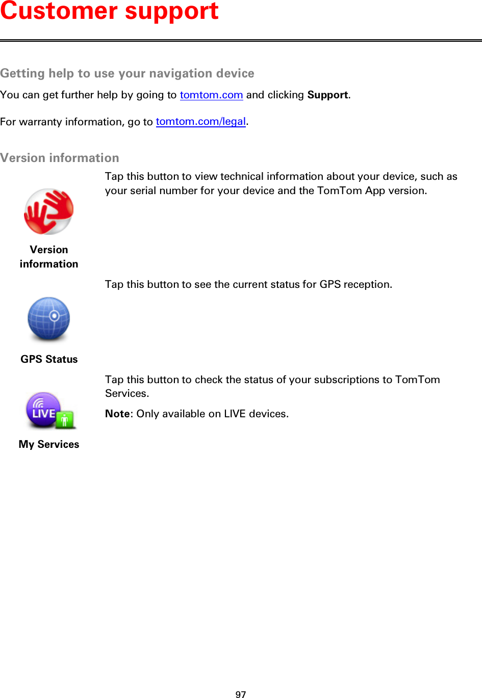 97    Getting help to use your navigation device You can get further help by going to tomtom.com and clicking Support.   For warranty information, go to tomtom.com/legal.  Version information   Version information Tap this button to view technical information about your device, such as your serial number for your device and the TomTom App version.   GPS Status Tap this button to see the current status for GPS reception.   My Services Tap this button to check the status of your subscriptions to TomTom Services. Note: Only available on LIVE devices.  Customer support 