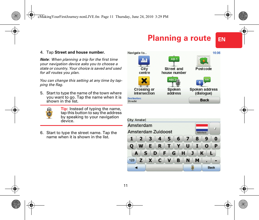 11Planning a route EN4. Tap Street and house number.Note: When planning a trip for the first time your navigation device asks you to choose a state or country. Your choice is saved and used for all routes you plan.You can change this setting at any time by tap-ping the flag.5. Start to type the name of the town where you want to go. Tap the name when it is shown in the list.Tip: Instead of typing the name, tap this button to say the address by speaking to your navigation device.6. Start to type the street name. Tap the name when it is shown in the list.cMakingYourFirstJourney-nonLIVE.fm  Page 11  Thursday, June 24, 2010  3:29 PM