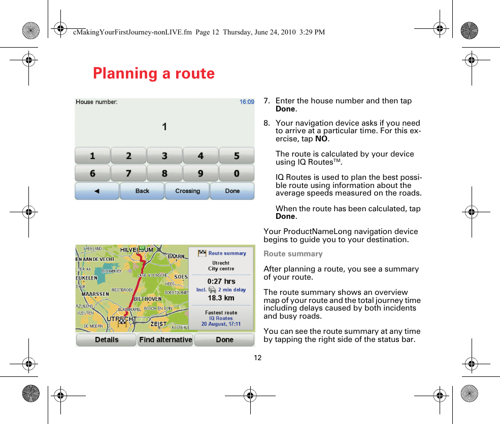 12Planning a route7. Enter the house number and then tap Done.8. Your navigation device asks if you need to arrive at a particular time. For this ex-ercise, tap NO.The route is calculated by your device using IQ RoutesTM.IQ Routes is used to plan the best possi-ble route using information about the average speeds measured on the roads.When the route has been calculated, tap Done.Your ProductNameLong navigation device begins to guide you to your destination.Route summaryAfter planning a route, you see a summary of your route.The route summary shows an overview map of your route and the total journey time including delays caused by both incidents and busy roads.You can see the route summary at any time by tapping the right side of the status bar.cMakingYourFirstJourney-nonLIVE.fm  Page 12  Thursday, June 24, 2010  3:29 PM