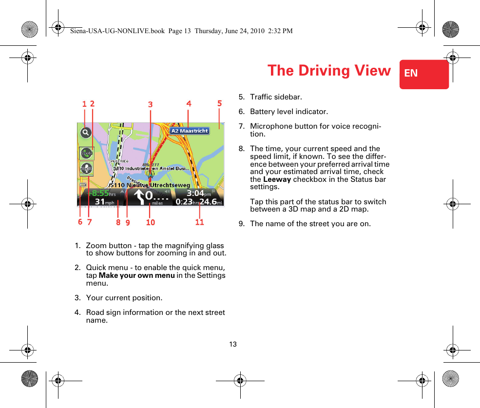 The Driving View13ENThe Driv-ing View1. Zoom button - tap the magnifying glass to show buttons for zooming in and out.2. Quick menu - to enable the quick menu, tap Make your own menu in the Settings menu.3. Your current position.4. Road sign information or the next street name.5. Traffic sidebar.6. Battery level indicator.7. Microphone button for voice recogni-tion.8. The time, your current speed and the speed limit, if known. To see the differ-ence between your preferred arrival time and your estimated arrival time, check the Leeway checkbox in the Status bar settings.Tap this part of the status bar to switch between a 3D map and a 2D map. 9. The name of the street you are on.Siena-USA-UG-NONLIVE.book  Page 13  Thursday, June 24, 2010  2:32 PM