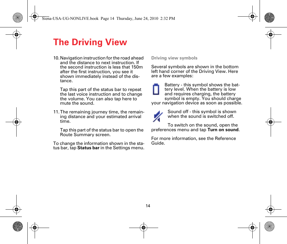 The Driving View1410. Navigation instruction for the road ahead and the distance to next instruction. If the second instruction is less that 150m after the first instruction, you see it shown immediately instead of the dis-tance.Tap this part of the status bar to repeat the last voice instruction and to change the volume. You can also tap here to mute the sound. 11. The remaining journey time, the remain-ing distance and your estimated arrival time. Tap this part of the status bar to open the Route Summary screen.To change the information shown in the sta-tus bar, tap Status bar in the Settings menu.Driving view symbolsSeveral symbols are shown in the bottom left hand corner of the Driving View. Here are a few examples:Battery - this symbol shows the bat-tery level. When the battery is low and requires charging, the battery symbol is empty. You should charge your navigation device as soon as possible.Sound off - this symbol is shown when the sound is switched off.To switch on the sound, open the preferences menu and tap Turn on sound.For more information, see the Reference Guide.Siena-USA-UG-NONLIVE.book  Page 14  Thursday, June 24, 2010  2:32 PM