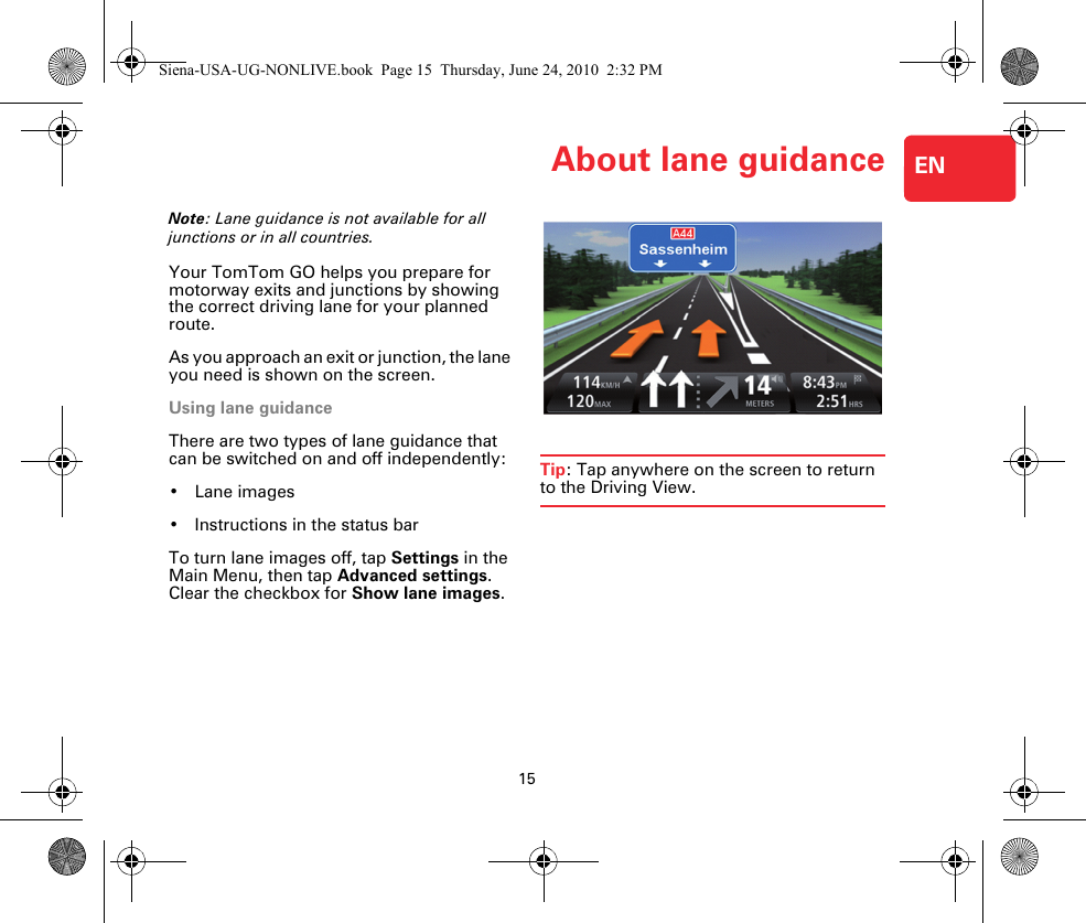 About lane guidance15ENAbout lane guidanceNote: Lane guidance is not available for all junctions or in all countries.Your TomTom GO helps you prepare for motorway exits and junctions by showing the correct driving lane for your planned route.As you approach an exit or junction, the lane you need is shown on the screen. Using lane guidanceThere are two types of lane guidance that can be switched on and off independently:•Lane images• Instructions in the status barTo turn lane images off, tap Settings in the Main Menu, then tap Advanced settings. Clear the checkbox for Show lane images.Tip: Tap anywhere on the screen to return to the Driving View.Siena-USA-UG-NONLIVE.book  Page 15  Thursday, June 24, 2010  2:32 PM