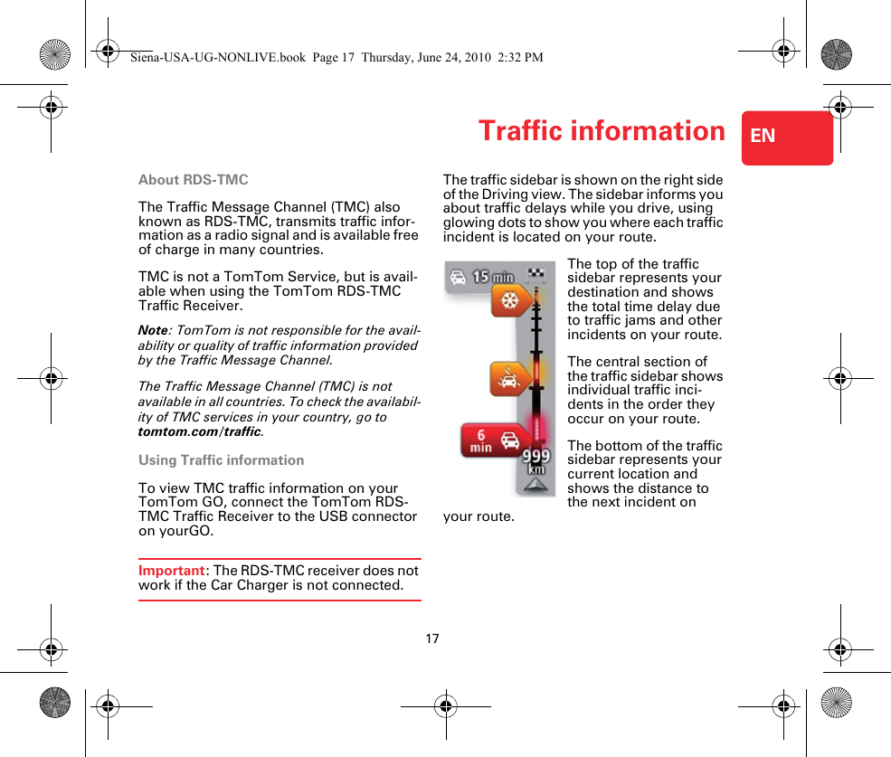 Traffic information17ENTraffic informa-tion About RDS-TMCThe Traffic Message Channel (TMC) also known as RDS-TMC, transmits traffic infor-mation as a radio signal and is available free of charge in many countries.TMC is not a TomTom Service, but is avail-able when using the TomTom RDS-TMC Traffic Receiver.Note: TomTom is not responsible for the avail-ability or quality of traffic information provided by the Traffic Message Channel.The Traffic Message Channel (TMC) is not available in all countries. To check the availabil-ity of TMC services in your country, go to tomtom.com/traffic.Using Traffic informationTo view TMC traffic information on your TomTom GO, connect the TomTom RDS-TMC Traffic Receiver to the USB connector on yourGO.Important: The RDS-TMC receiver does not work if the Car Charger is not connected.The traffic sidebar is shown on the right side of the Driving view. The sidebar informs you about traffic delays while you drive, using glowing dots to show you where each traffic incident is located on your route.The top of the traffic sidebar represents your destination and shows the total time delay due to traffic jams and other incidents on your route.The central section of the traffic sidebar shows individual traffic inci-dents in the order they occur on your route.The bottom of the traffic sidebar represents your current location and shows the distance to the next incident on your route.Siena-USA-UG-NONLIVE.book  Page 17  Thursday, June 24, 2010  2:32 PM