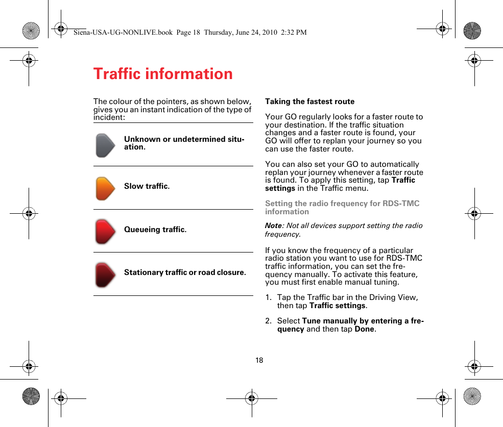Traffic information18The colour of the pointers, as shown below, gives you an instant indication of the type of incident:Taking the fastest routeYour GO regularly looks for a faster route to your destination. If the traffic situation changes and a faster route is found, your GO will offer to replan your journey so you can use the faster route.You can also set your GO to automatically replan your journey whenever a faster route is found. To apply this setting, tap Traffic settings in the Traffic menu.Setting the radio frequency for RDS-TMC informationNote: Not all devices support setting the radio frequency.If you know the frequency of a particular radio station you want to use for RDS-TMC traffic information, you can set the fre-quency manually. To activate this feature, you must first enable manual tuning.1. Tap the Traffic bar in the Driving View, then tap Traffic settings.2. Select Tune manually by entering a fre-quency and then tap Done.Unknown or undetermined situ-ation.Slow traffic.Queueing traffic.Stationary traffic or road closure. Siena-USA-UG-NONLIVE.book  Page 18  Thursday, June 24, 2010  2:32 PM