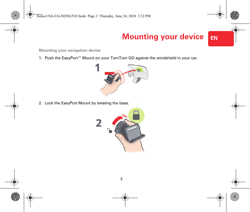 3Mounting your device ENMount-ing your device Mounting your navigation device1. Push the EasyPort™ Mount on your TomTom GO against the windshield in your car.2. Lock the EasyPort Mount by twisting the base.Siena-USA-UG-NONLIVE.book  Page 3  Thursday, June 24, 2010  2:32 PM