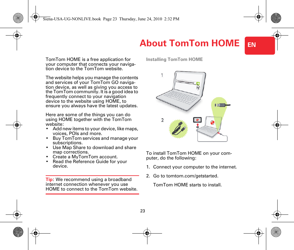 About TomTom HOME23ENAbout TomTom HOME TomTom HOME is a free application for your computer that connects your naviga-tion device to the TomTom website.The website helps you manage the contents and services of your TomTom GO naviga-tion device, as well as giving you access to the TomTom community. It is a good idea to frequently connect to your navigation device to the website using HOME, to ensure you always have the latest updates.Here are some of the things you can do using HOME together with the TomTom website:• Add new items to your device, like maps, voices, POIs and more.• Buy TomTom services and manage your subscriptions.• Use Map Share to download and share map corrections.• Create a MyTomTom account.• Read the Reference Guide for your device.Tip: We recommend using a broadband internet connection whenever you use HOME to connect to the TomTom website.Installing TomTom HOMETo install TomTom HOME on your com-puter, do the following:1. Connect your computer to the internet.2. Go to tomtom.com/getstarted.TomTom HOME starts to install.Siena-USA-UG-NONLIVE.book  Page 23  Thursday, June 24, 2010  2:32 PM