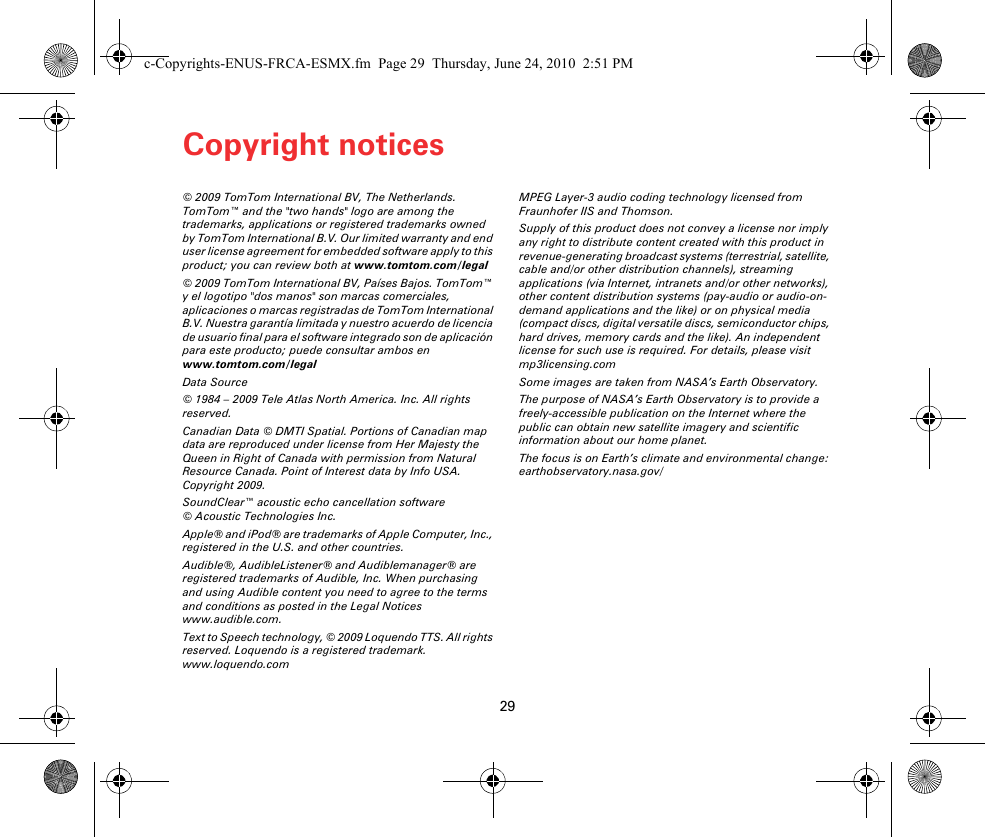 Copyright notices29Copy-right no-tices © 2009 TomTom International BV, The Netherlands. TomTom™ and the &quot;two hands&quot; logo are among the trademarks, applications or registered trademarks owned by TomTom International B.V. Our limited warranty and end user license agreement for embedded software apply to this product; you can review both at www.tomtom.com/legal© 2009 TomTom International BV, Países Bajos. TomTom™ y el logotipo &quot;dos manos&quot; son marcas comerciales, aplicaciones o marcas registradas de TomTom International B.V. Nuestra garantía limitada y nuestro acuerdo de licencia de usuario final para el software integrado son de aplicación para este producto; puede consultar ambos en www.tomtom.com/legalData Source© 1984 – 2009 Tele Atlas North America. Inc. All rights reserved.Canadian Data © DMTI Spatial. Portions of Canadian map data are reproduced under license from Her Majesty the Queen in Right of Canada with permission from Natural Resource Canada. Point of Interest data by Info USA. Copyright 2009.SoundClear™ acoustic echo cancellation software © Acoustic Technologies Inc.Apple® and iPod® are trademarks of Apple Computer, Inc., registered in the U.S. and other countries.Audible®, AudibleListener® and Audiblemanager® are registered trademarks of Audible, Inc. When purchasing and using Audible content you need to agree to the terms and conditions as posted in the Legal Notices www.audible.com.Text to Speech technology, © 2009 Loquendo TTS. All rights reserved. Loquendo is a registered trademark. www.loquendo.comMPEG Layer-3 audio coding technology licensed from Fraunhofer IIS and Thomson.Supply of this product does not convey a license nor imply any right to distribute content created with this product in revenue-generating broadcast systems (terrestrial, satellite, cable and/or other distribution channels), streaming applications (via Internet, intranets and/or other networks), other content distribution systems (pay-audio or audio-on-demand applications and the like) or on physical media (compact discs, digital versatile discs, semiconductor chips, hard drives, memory cards and the like). An independent license for such use is required. For details, please visit mp3licensing.comSome images are taken from NASA’s Earth Observatory.The purpose of NASA’s Earth Observatory is to provide a freely-accessible publication on the Internet where the public can obtain new satellite imagery and scientific information about our home planet. The focus is on Earth’s climate and environmental change: earthobservatory.nasa.gov/c-Copyrights-ENUS-FRCA-ESMX.fm  Page 29  Thursday, June 24, 2010  2:51 PM