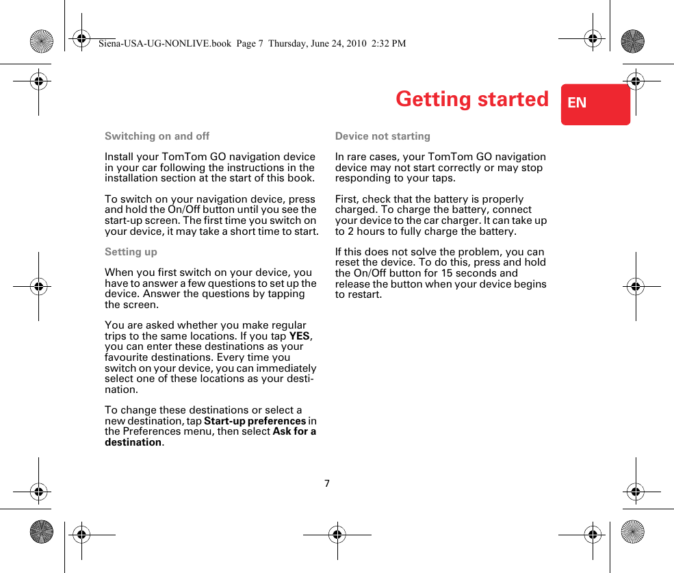 Getting started7ENGetting started Switching on and offInstall your TomTom GO navigation device in your car following the instructions in the installation section at the start of this book.To switch on your navigation device, press and hold the On/Off button until you see the start-up screen. The first time you switch on your device, it may take a short time to start.Setting upWhen you first switch on your device, you have to answer a few questions to set up the device. Answer the questions by tapping the screen.You are asked whether you make regular trips to the same locations. If you tap YES, you can enter these destinations as your favourite destinations. Every time you switch on your device, you can immediately select one of these locations as your desti-nation.To change these destinations or select a new destination, tap Start-up preferences in the Preferences menu, then select Ask for a destination.Device not startingIn rare cases, your TomTom GO navigation device may not start correctly or may stop responding to your taps.First, check that the battery is properly charged. To charge the battery, connect your device to the car charger. It can take up to 2 hours to fully charge the battery.If this does not solve the problem, you can reset the device. To do this, press and hold the On/Off button for 15 seconds and release the button when your device begins to restart.Siena-USA-UG-NONLIVE.book  Page 7  Thursday, June 24, 2010  2:32 PM