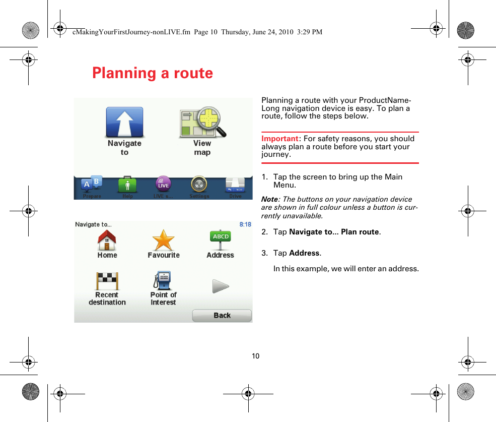 10Planning a routePlanning a route Planning a route with your ProductName-Long navigation device is easy. To plan a route, follow the steps below.Important: For safety reasons, you should always plan a route before you start your journey.1. Tap the screen to bring up the Main Menu.Note: The buttons on your navigation device are shown in full colour unless a button is cur-rently unavailable.2. Tap Navigate to... Plan route.3. Tap Address.In this example, we will enter an address.cMakingYourFirstJourney-nonLIVE.fm  Page 10  Thursday, June 24, 2010  3:29 PM