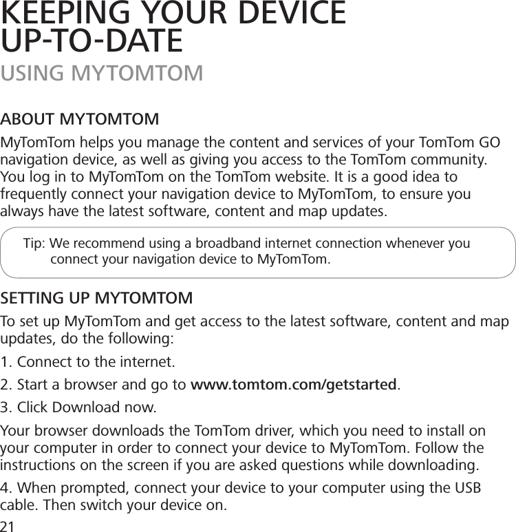 KEEPING YOUR DEVICEUP-TO-DATEUSING MYTOMTOMABOUT MYTOMTOMMyTomTom helps you manage the content and services of your TomTom GO navigation device, as well as giving you access to the TomTom community. You log in to MyTomTom on the TomTom website. It is a good idea to frequently connect your navigation device to MyTomTom, to ensure you always have the latest software, content and map updates.      Tip: We recommend using a broadband internet connection whenever you                connect your navigation device to MyTomTom.SETTING UP MYTOMTOMTo set up MyTomTom and get access to the latest software, content and map updates, do the following:1. Connect to the internet.2. Start a browser and go to www.tomtom.com/getstarted.3. Click Download now.Your browser downloads the TomTom driver, which you need to install on your computer in order to connect your device to MyTomTom. Follow the instructions on the screen if you are asked questions while downloading.4. When prompted, connect your device to your computer using the USB cable. Then switch your device on.21